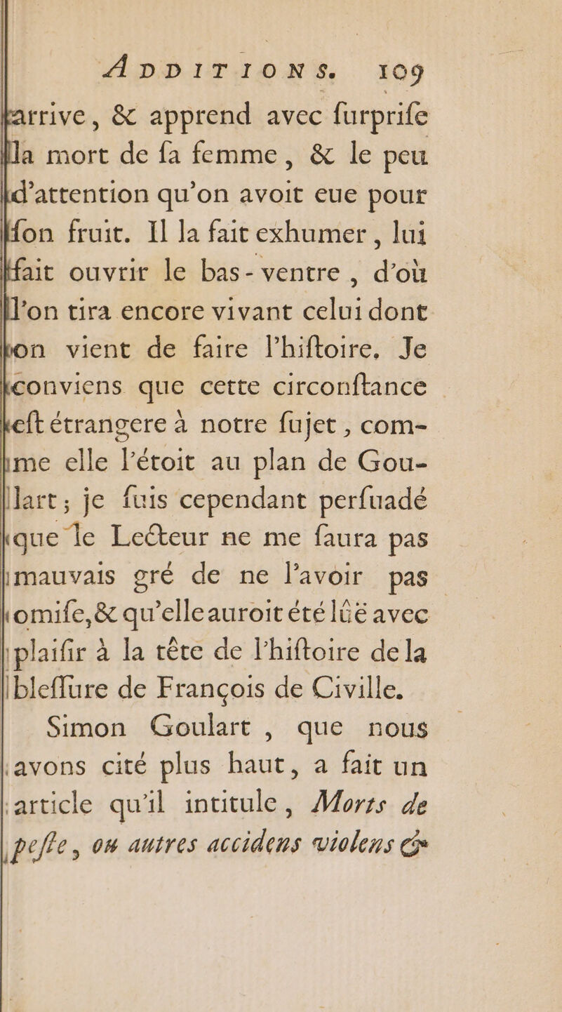 rrive, &amp; apprend avec furprife la mort de fa femme, &amp; le peu d'attention qu’on avoit eue pour fon fruit. Il la fait exhumer, lui ait ouvrir le bas- ventre, d’où on tira encore vivant celui dont n vient de faire l’hiftoire, Je conviens que cette circonftance ft étrangere à notre fujet , com- me elle l’étoit au plan de Gou- art; je fuis cependant perfuadé que le Lecteur ne me faura pas imauvais gré de ne l'avoir pas tomife,&amp; qu’elleauroit été IGE avec iplaifir à la rête de lhiftoire de la ibleflure de François de Civille. Simon Goulart , que nous Lavons cité plus haut, à fait un article qu'il inutule, Morss de peffe, os autres accidens violens