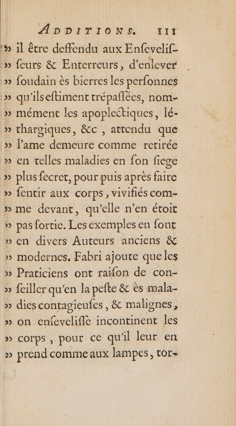 5 1l être deffendu aux Enfevelif- :5 feurs &amp; Enterreurs, d'enlever # foudain ès bierres les perfonnes :» qu'ilseftiment trépaflées, nom- » mément les apopleétiques, lé- » thargiques, &amp;c , attendu que » l'ame demeure comme retirée » en telles maladies en fon fiege » plus fecret, pour puis après faire » fentir aux corps, vivifiés com- » me devant, qu’elle n’en étoit » pas fortie. Les exemples en font » en divers Auteurs anciens &amp; » modernes. Fabri ajoute queles » Praticiens ont raïfon de con- » feiller qu’en la pefte &amp; ès mala- » diescontagieufes, &amp; malignes, » on enfevelifle incontinent les » corps, pour ce qu'il leur en » prend comme aux lampes, tor-