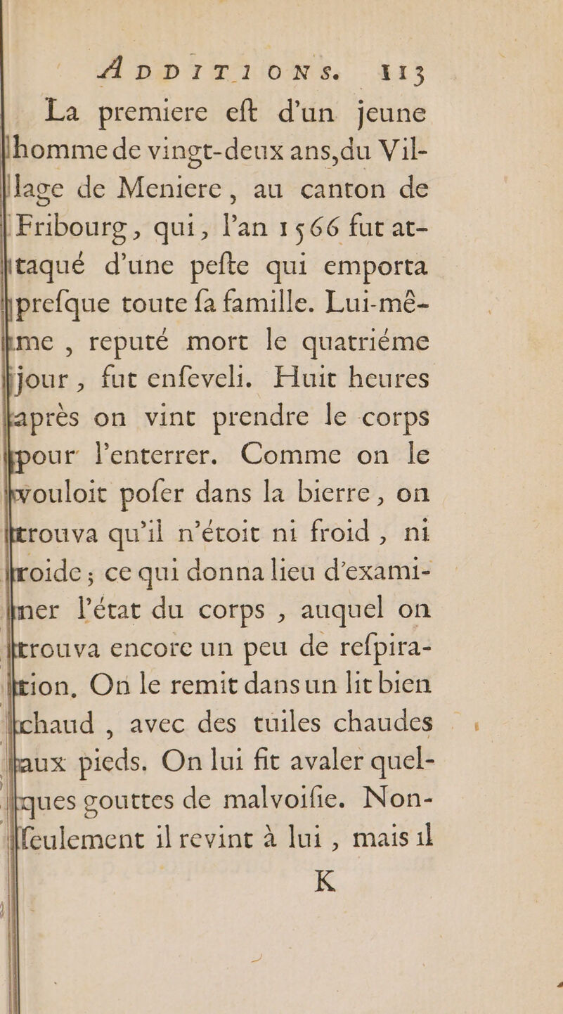 PA DD TH UIOMNE: AS La premiere eft d'un jeune l'homme de vingt-deux ans,du Vil- lage de FN au canton de bouts qui, l'an 1566 fut at- taqué d’une pefte qui emporta prefque toute fa famille. Lui-mê- me , reputé mort le quatriéme jour , fut enfeveli. Huit heures après on vint prendre le corps our l’enterrer. Comme on le zouloit pofer dans la bierre, on rouva qu'il n’étoit ni froid, ni Ioide ; ce qui donna lieu d’exami- mer létat du corps, auquel on rouva encore un peu de refpira- ion, On le remit dansun lit bien haud , avec des tuiles chaudes ux pieds. On lui fit avaler quel- ues gouttes de malvoifie. Non- feulement il revint à lui, maisil K