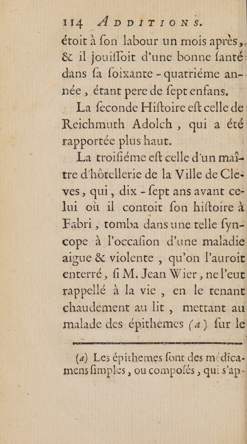 étoit à fon labour un mois après,, &amp; il jouifloit d’une bonne fanté: dans fa foixante - quatriéme an-. née , étant pere de feptenfans. La feconde Hiftoire eft celle de: Reichmuth Adolch , qui a été rapportée plus haut. La troifiéme eft celle d'un mal tre d'hotellerie de la Ville de Cle: ves, qui, dix - fept ans avant ce- lui où il contoit fon hiftoire à Fabri , tomba dans une telle fyn- cope à l’occafion d’une maladie aigue &amp; violente , qu’on l’auroit enterré, fi M. Jean Wier , neleut rappellé à la vie , en le tenant chaudement au lit, mettant au malade des épithemes {4) fur le (a) Les épichemes font des médica- mens fimples , ou compolés , qui s'ap-