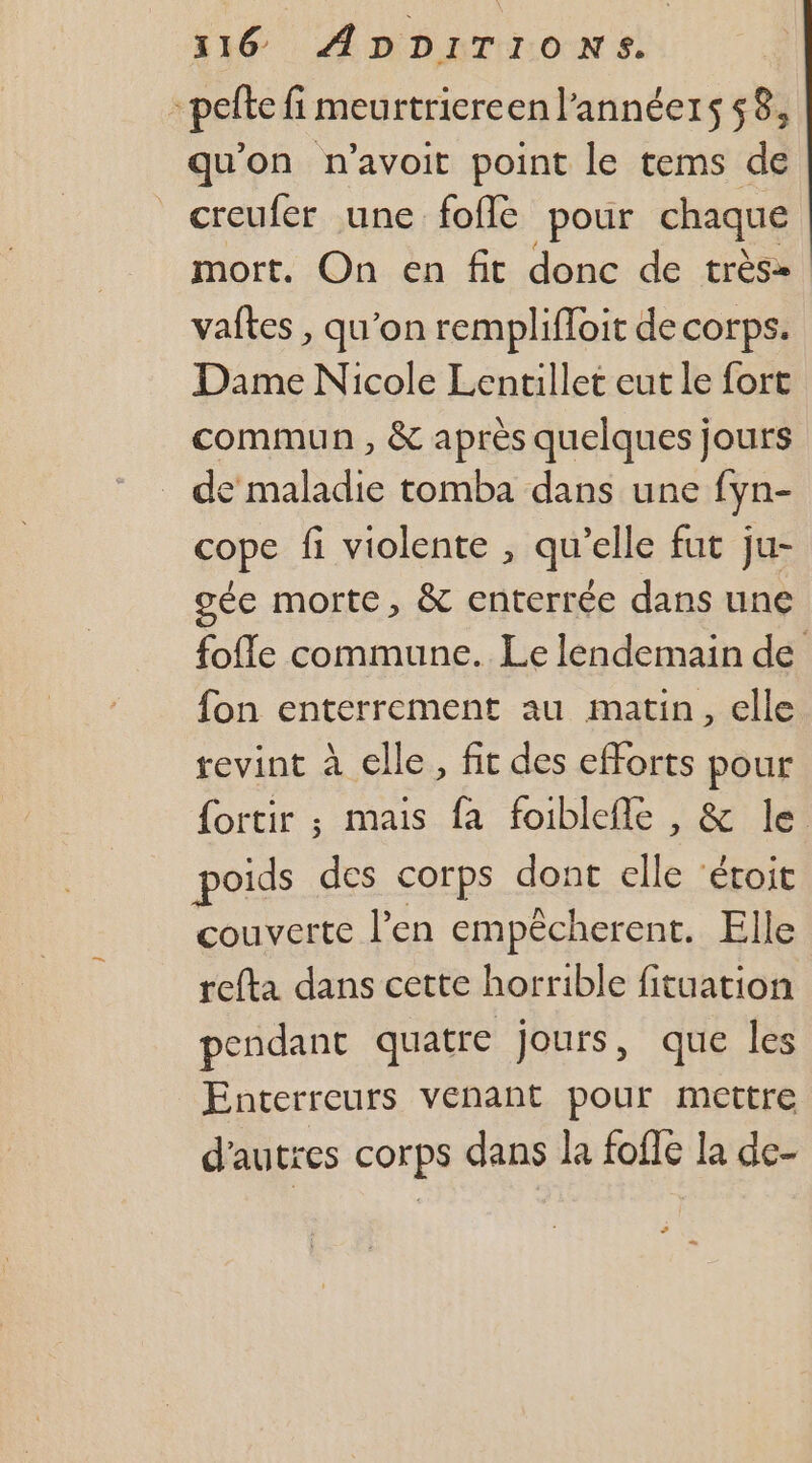 -pefte fi meurtriereenl’annéers 58, qu'on n’avoit point le tems de creufer une fofle pour chaque mort. On en fit donc de très» vaftes , qu’on remplifloit de corps. Dame Nicole Lentillet eut le fort commun , &amp; après quelques jours de maladie tomba dans une fyn- cope fi violente , qu’elle fut ju- oée morte, &amp; enterrée dans une fofle commune. Le lendemain de fon enterrement au matin, elle revint à elle, fit des efforts pour {ortir ; mais fa foiblefle , &amp; le poids des corps dont elle ‘étoit couverte l'en empêcherent. Elle refta dans cette horrible fituation pendant quatre jours, que les Enterreurs venant pour mettre d'autres corps dans la fofie la de- ”