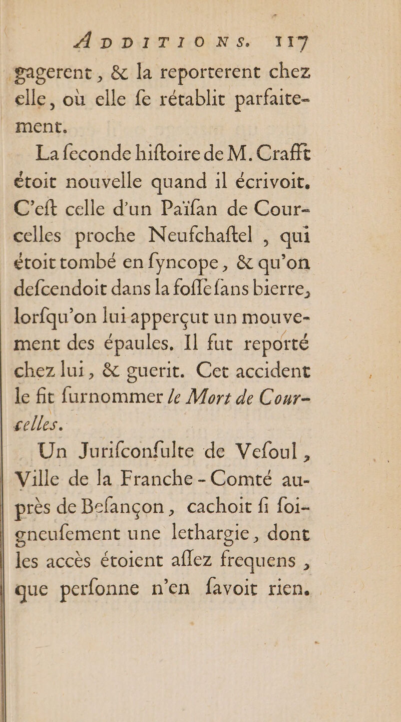 SD DIT ONN-S. T1 gagerent , &amp; la reporterent chez elle, où elle fe rétablit parfaite- ment. La feconde hiftoire de M. Crafft étoit nouvelle quand il écrivoit. C’eft celle d’un Païfan de Cour- celles proche Neufchaftel , qui étoit tombé en fyncope, &amp; qu’on defcendoit dans la foflefans bierre, lorfqu’on lurapperçut un mouve- ment des épaules, Il fut reporté chez lui, &amp; guerit. Cet accident le fit furnommer Ze Morts de Cour- celles. Un Jurifconfulte de Vefoul, Ville de la Franche - Comté au- près de Bcfançon, cachoit fi foi- gneufement une lethargie, dont les accès étoient aflez frequens , que perfonne n’en favoit rien,