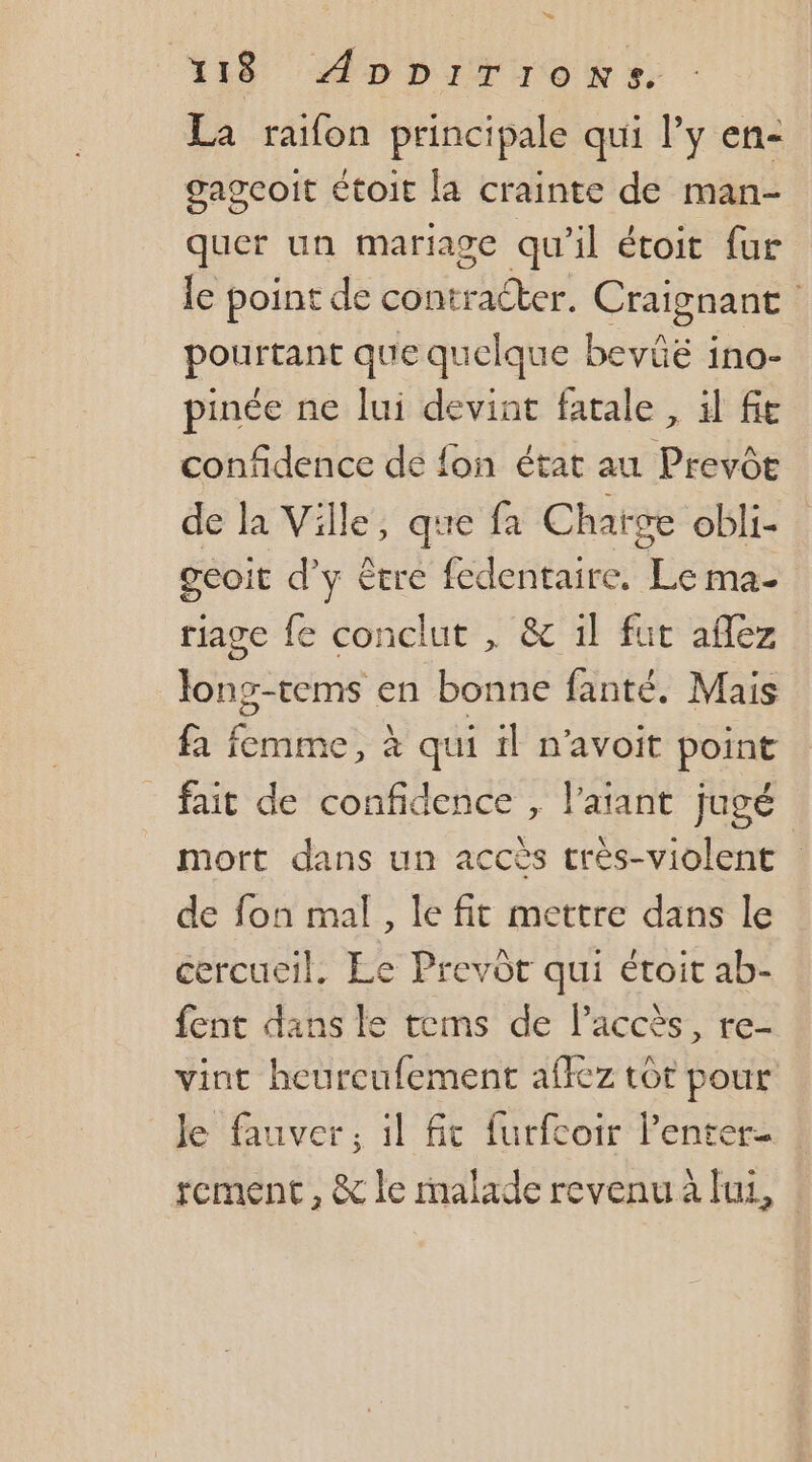 La raifon principale qui y en- gageoit étoit [a crainte de man- quer un mariage qu'il étoit fur le point de PRMUIRT Craignant pontiant que quelque bevie : ino- pinée ne lui devint fatale , il fe confidence de fon état au Prevôe de la Ville, que fa Charge obli- geoit d'y être fedentaire, Le. ma- rjage fe conclut , &amp; il fut aflez long-tems en bonne fanté. Mais fa femme, à qui il n'avoit point fait de confidence , l’aiant jugé | mort dans un accès très-violent de fon mal, le fit mettre dans le cercueil, Le Prevôt qui étoit ab- fent dans le tems de l'accès, re- vint heurcufement affez tôt pour Je fauver, il fit furfcoir lenter- tement , &amp; le malade revenu à lui, :