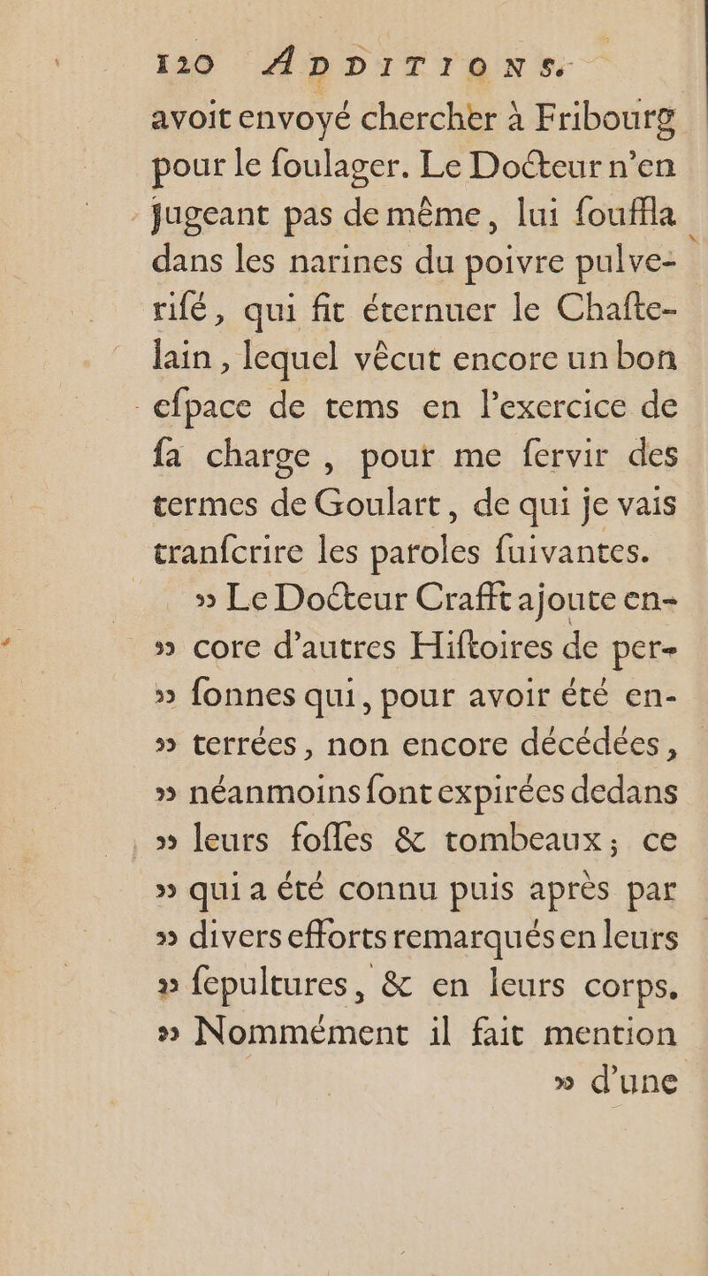 avoit envoyé chercher à Fribourg pour le foulager. Le Docteur n’en - jugeant pas de même, lui fouffla dans les narines du poivre pulve- rifé, qui fit éternuer le Chafte- lain , lequel vêcut encore un bon efpace de tems en l'exercice de fa charge , pour me fervir des termes de Goulart, de qui je vais tranfcrire les paroles fuivantes. » Le Docteur Crafft ajoute en- 5» corc d’autres Hiftoires de per + » fonnes qui, pour avoir été en- » terrées, non encore décédées, » néanmoins fontexpirées dedans &gt; leurs fofles &amp; tombeaux,; ce » qui a ÉTÉ connu puis après par » divers efforts remarqués en leurs » fepultures, &amp; en leurs corps, » Nommément il fait mention » d'une