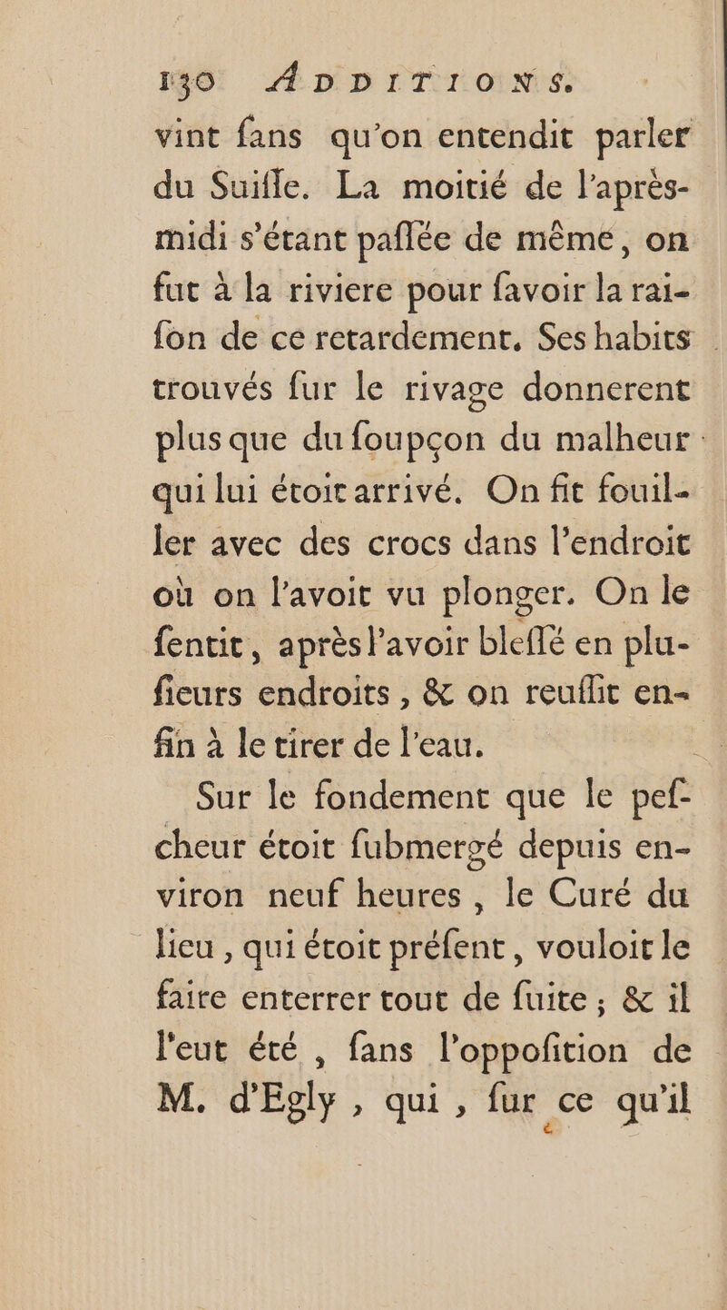 vint fans qu'on entendit parler du Suifle. La moitié de l’après- midi s'étant pañlée de mème, on fut à la riviere pour favoir la rai- fon de ce retardement., Ses habits trouvés fur le rivage donnerent plus que du foupcon du malheur: qui lui étoicarrivé. On fit fouil- ler avec des crocs dans l'endroit où on l'avoit vu plonger. On le fentit, après lavoir bleffé en plu- fieurs endroits , &amp; on reuflit en- fin à le tirer de l’eau. | Sur le fondement que le pef- cheur étoit fubmersé depuis en- viron neuf heures, le Curé du lieu , qui étoit préfent , vouloir le faire enterrer tout de fuite, &amp; il l'eut été , fans l’oppofition de M. d'Eoly, qui, fur ce qu’il