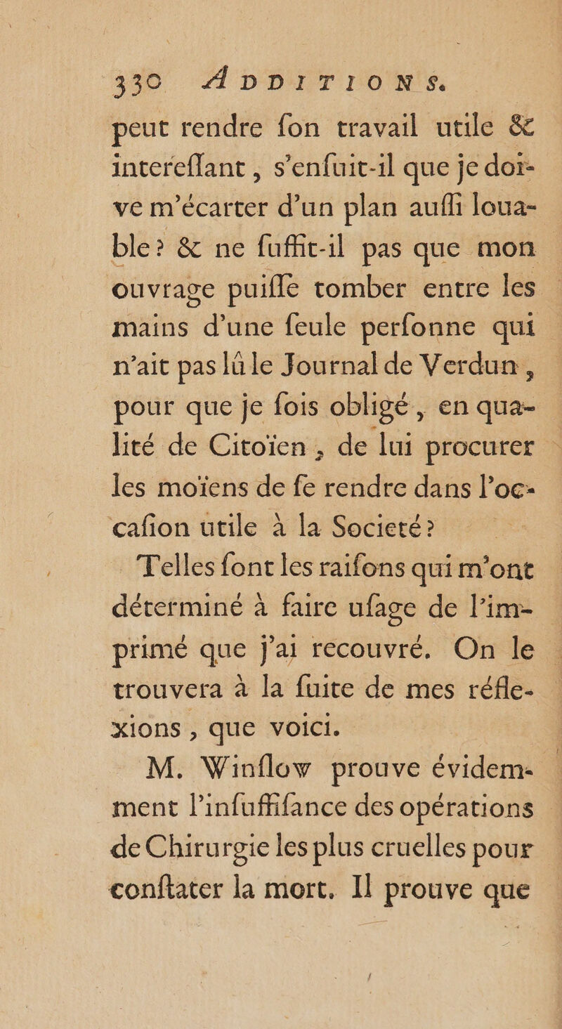 339 Æ'DDITION'S, peut rendre fon travail utile &amp; interefant , s’enfuit-1l que je dor- ve m'écarter d’un plan aufli loua- ble? &amp; ne fufñit-il pas que mon ouvrage puifle tomber entre les mains d’une feule perfonne qui n'ait pas lu le Journal de Verdun, pour que je fois obligé, en qua- lité de Citoïen , de lui procurer les moïens de fe rendre dans l’oc- cafion utile à la Societé ? Telles font les raifons qui m'ont déterminé à fare ufage de l'im- primé que j'ai récouvré. On le : trouvera à la fuite de mes réfle- xions , que voici. M. Winflow prouve évidem- ment l’infuffifance des opérations de Chirurgie les plus cruelles pour confiater la mort. Il prouve que