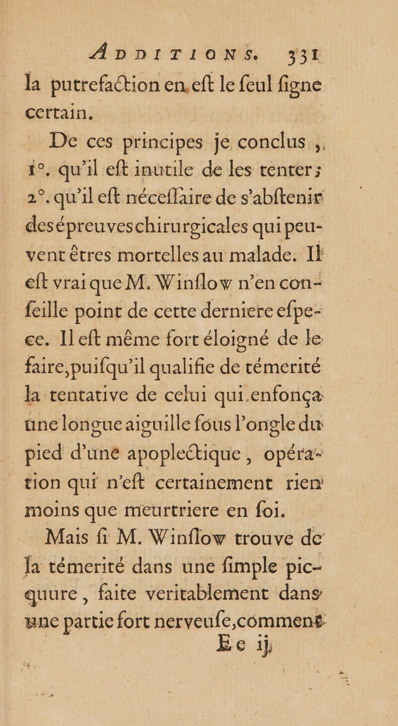 la putrefaction en.eft le feul figne Ccrtain. De ces principes je conclus 1°, qu'il eft inutile de les tenter; 2°. qu'il eft néceflaire de s’abftenir desépreuveschirurgicales qui peu- _ ventêtres mortelles au malade. Il eft vraique M. Winflow n’en con- fcille point de cette derniere efpe- ce. Ileft même fort éloigné de le faire,puifqu’il qualifie de témerité la tentative de celui qui.enfonça une longue aiguille fous l’ongle du pied d’uné apoplectique , opéra- tion qui n'eft certainement rien moins que meurtriere en foi. - Mais fi M. Winflow trouve de fa témerité dans une fimple pic- quure , faite veritablement dans yne partie fort nerveufe,comment E [4 1},