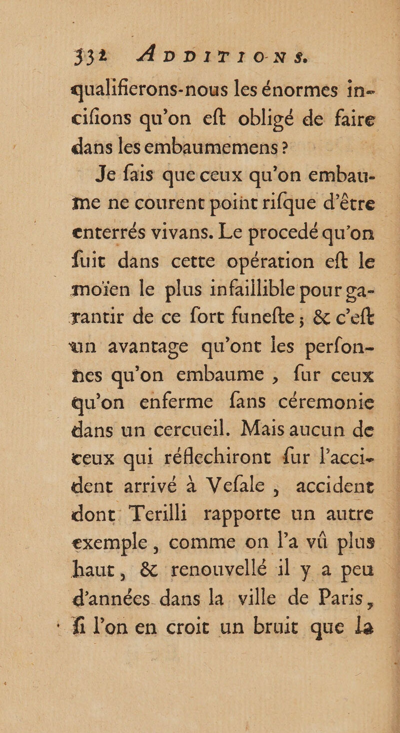 qualifierons-nous les énormes in- cifions qu'on eft obligé de faire dans les embaumemens ? Je fais que ceux qu’on embau- me ne courent point rifque d’être enterrés vivans. Le procedé qu’on fuit dans cette opération eft le _ moïen le plus infaillible pour ga- xantir de ce fort funefte, &amp; c’eft un avantage qu'ont les perfon- hes qu'on embaume , fur ceux qu'on enferme fans céremonie dans un cercueil. Mais aucun de ceux qui réflechiront {ur l’acci- dent arrivé à Vefale , accident dont Terilli rapporte un autre exemple , comme on Pa vü plus haut, &amp; renouvellé il y a peu d'années dans la ville de Paris, : fi l'on en croit un bruit que la