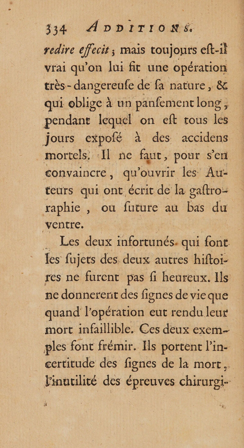 314. ADDETrOoNE redire ceci mais toujonrs eft-il vrai qu’on Jui fit une opération très- dangereufe de fa nature, s qui oblige à un panfement long ces lequel on eft tous Ke jours expofé à des accidens mortels. Il ne faut, pour s’en convaincre, qu'ouvrir les Au- teurs qui ont écrit de la gaftro- raphie , où future au bas du ‘ventre. _ Les deux infortunés. qui font Les fujers des. deux autres hiftoi- res ne furent pas fi heureux. Ils ne donnerenit des fignes de vieque quand lopération eut rendu leur mort infaillible. Ces deux exem- ples font frémir. Ils portent l’in- certitude des fignes de la mort, Vinutilité des épreuves chirurgi- à ; 7