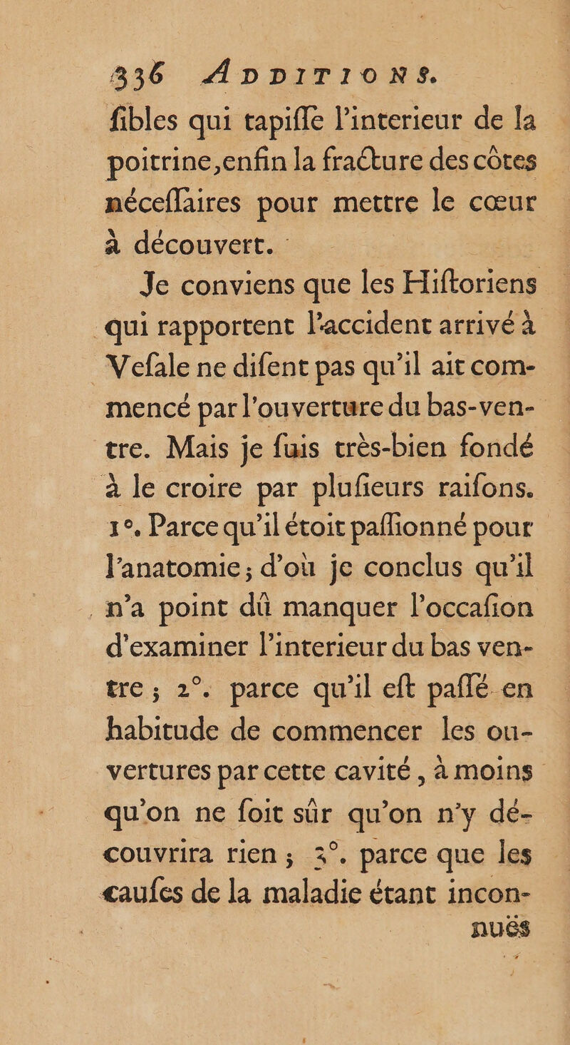 fibles qui tapifle l'interieur de la poitrine,enfin la fraéture des côtes néceflaires pour mettre le cœur à découvert. | Je conviens que les Hits qui rapportent l'accident arrivé à _Vefale ne difent pas qu’il ait com- mencé par l'ouverture du bas-ven- tre. Mais je fuis très-bien fondé à le croire par plufeurs raifons. 1°. Parce qu'il étoit paflionné pour l'anatomie; d’où je conclus qu’il _n’a point dû manquer l’occafion d'examiner l'interieur du bas ven- tre ; 2° parce qu'il eft pañlé en habitude de commencer les ou- vertures par cette cavité, à MOINS qu'on ne foit sûr EU ‘on n'y dé- couvrira rien ; . parce que les <aufes de la M nee étant incon- nuës