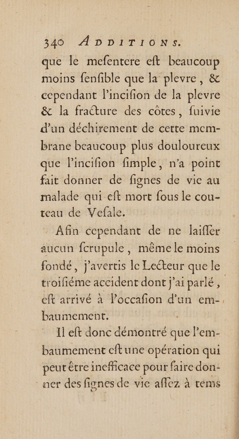 348) À D DITIONE. que le mefentere eft beaucoup moins fenfible que la plevre, &amp; cependant lincifion de la plevre &amp; la fracture des cotes, fuivie d’un déchirement de cette mem- brane beaucoup plus douloureux que l'incifion fimple, n’a point fait donner de fignes de vie au malade qui eft mort fous le cou- teau de Vefale. Afin cependant de ne laifler aucun fcrupule, même le moins fondé, j'avertis le Lecteur que le troifiéme accident dont j'ai parlé, cft arrivé à l’'occafion d'un em-. baumement. 1] eft donc démontré que lem- baumement cftune opération qui peut être inefficace pour faire don- ner des fignes de vie aflez à téms