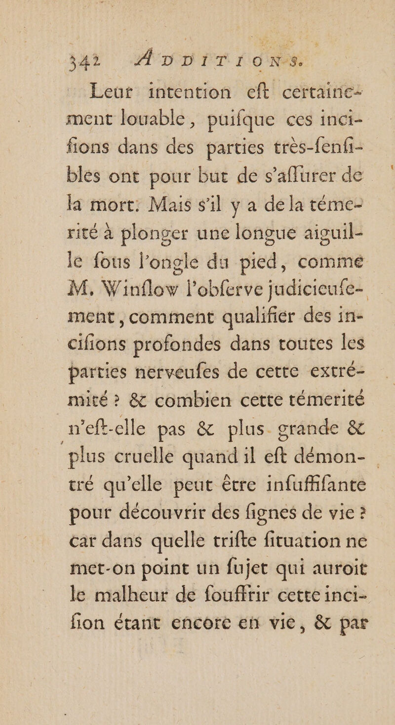 341 ADDiTiIonNs Leur intention eft certaine- ment louable, puifque ces inci- fions dans des parties très-fenfi- bles ont pour but de s’aflurer de da mort: Mais s’il y a de la téme- rité à plonger une longue aiguil- le fous l’ongle du pied, comme M, Winfloy lobferve judicieufe- ment, comment qualifier des in- cifions profondes dans toutes les parties nerveufes de cette extré- mité > &amp; combien cette témerité n’eft-elle pas &amp; plus grande &amp; plus cruelle | tr 1l nr démon- tré qu’elle peut être infufhfante pour découvrir des fignes de vie ? car dans quelle trifte fituation ne met-on point un fujet qui auroit le malheur de fouffrir cette inci- fion étant encore en vie, &amp; par