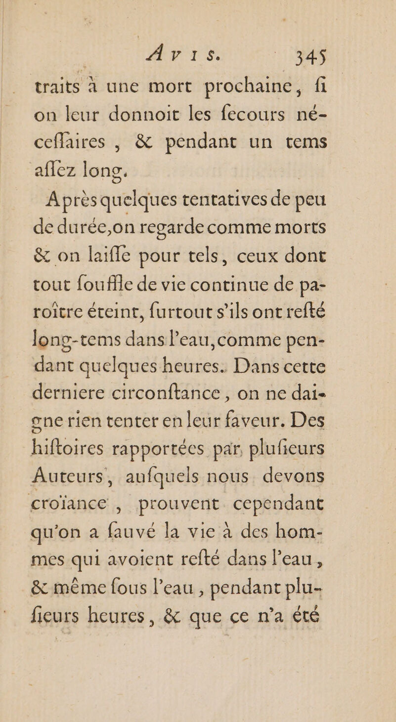 | HPrS ei traits À une mort prochaine, fi on leur donnoit les fecours né- ceflaires , &amp; pendant un tems aflez long. Après quelques tentatives de peu de durée,on regarde comme morts &amp; on laifle pour tels, ceux dont tout fouflle de vie continue de pa- roitre éteint, {urtout s'ils ont refté Jong-tems dans l’eau,comme pen- dant quelques heures. Dans cette derniere circonftance , on ne dai- one rien tenter en leur faveur. Des hiftoires rapportées par, plufieurs Auteurs, aufquels nous. devons croïance , prouvent. cependant qu'on a fauvé la vie à des hom- mes qui avoient refté dans l'eau, &amp; mème fous l’eau , pendant plu- fieurs heures, &amp; que ce n’a été