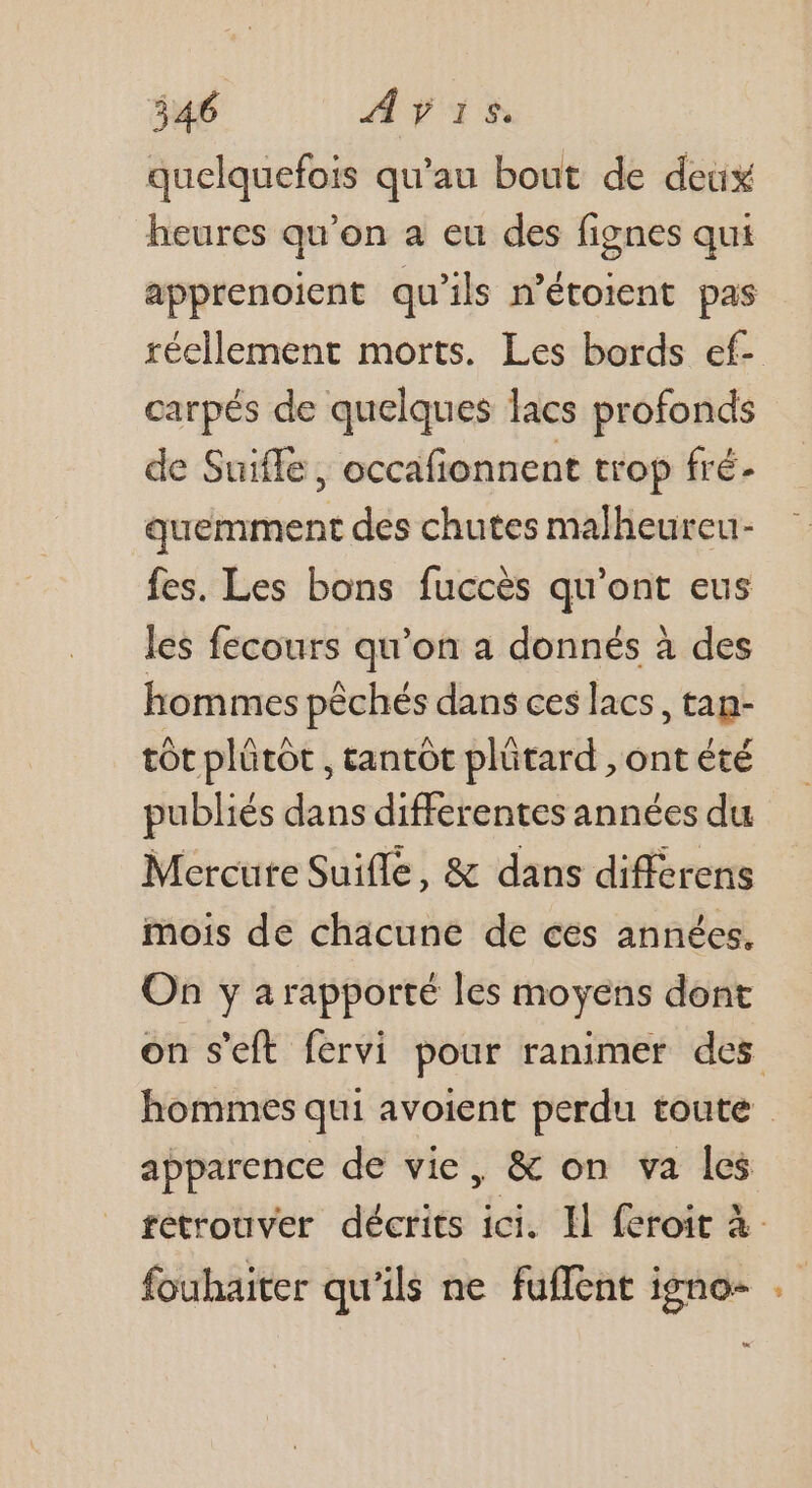 quelquefois qu’au bout de deux heures qu’on a eu des fignes qui apprenoient qu'ils nétoient pas réellement morts. Les bords ef- carpés de quelques lacs profonds de Suiffe , occafonnent trop fré- quemment des chutes malheureu- fes. Les bons fuccès qu'ont eus les fecours qu’on a donnés à des hommes pêchés dans ces lacs, tan- tôt plütot , tantôt plütard , ont été publiés dans differentes années du Mercute Suifle, &amp; dans differens mois de chacune de ces années. On y a rapporté les moyens dont on s’eft fervi pour ranimer des hommes qui avoient perdu toute apparence de vie, &amp; on va les retrouver décrits ici. Il feroit à fouhaiter qu'ils ne fuflent igno-