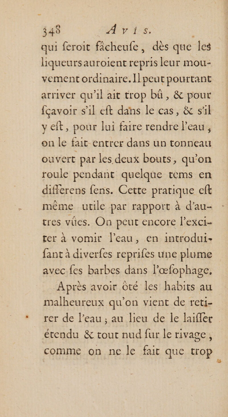 349 y ds. qui feroit fâcheufe, dès que les liqueursauroient repris leur mou- vement ordinaire. ll peut pourtant arriver qu'il ait trop bû, &amp; pout fçavoir s’il eft dans le cas, &amp; sil y eit, pour lui faire rendre Peau, on le fait entrer dans un tonneau ouvert par les deux bouts, qu’on roule pendant quelque tems en differens fens. Cette pratique cft même utile par rapport à d’au- tres vües. On peut encore l’exci- ter à vomir l’eau, en introdui- fant à diverfes reprifes une plume avec fes barbes dans l’œfophage, Après avoir Ôté les habits au malheureux qu’on vient de reti- rer de l’eau ; au lieu de le laifler étendu &amp; tout nud fur le rivage, comme on ne le fair que trop