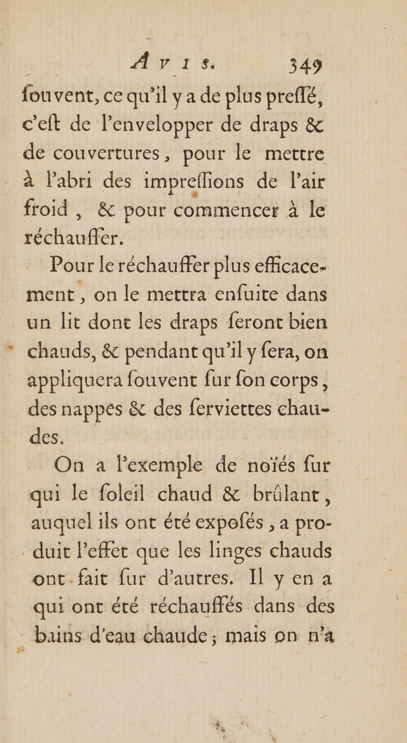 Ruvenk: ce qu'il y a de plus preflé, c'eft de lenvelopper de draps & de couvertures, pour le mettre à l’abri des impreflions de l'air froid , & pour commencer à le uËE Pour le réchauffer plus efficace- ment, on le mettra enfuite dans un lit dont les draps feront bien chauds, & pendant qu’il y fera, on appliquera fouvent fur fon corps, des nappes & des ferviettes chau- desire On a l'exemple de noïés fur qui le foleil chaud & brülant, auquel ils ont été expofés , a pro- _ duit l'effet que les linges chauds ont.fait fur d’autres. Il yena qui ont été réchauffés dans des _ bains d'eau chaude; mais on n’a