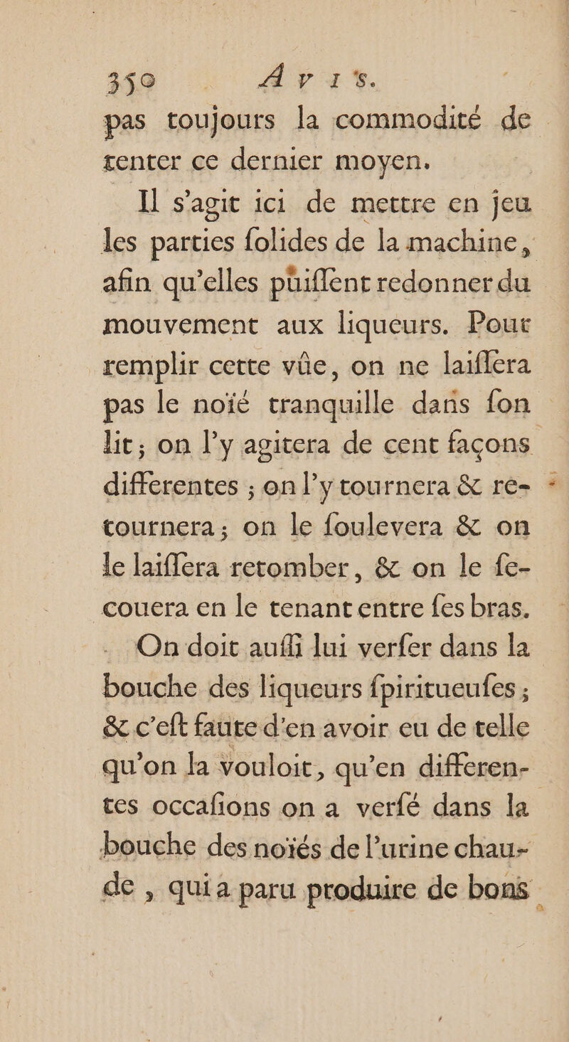 A0 LATE. pas toujours la commodité de tenter ce dernier moyen. Il s'agit ici de mettre en jeu les parties {olides de la machine, | afin qu’elles püiflent nt mouvement aux liqueurs. Pout remplir cette vûe, on ne laiflera pas le noïé tranquille dans fon lit; on l’y agitera de cent façons differentes ; on l’y tournera &amp; re- tournera; on le foulevera &amp; on le laiflera retomber, &amp; on le fe- couera en le tenantentre fes bras. On doit auffi lui verfer dans la bouche des liqueurs fpiritueufes ; &amp; c'eft faute d'en avoir eu de telle qu'on Ja vouloit, qu’en differen- tes occafions on a verfé dans la bouche des noïés de l'urine chau- de , quia paru produire de bons