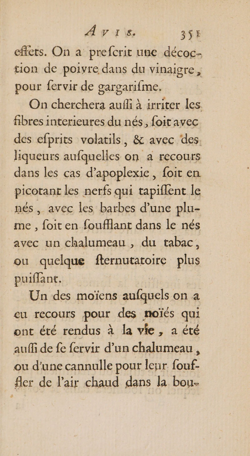 AvVIre 3S effets. On a prefcrit une décoc- tion de poivre dans du vinaigre , pour fervir de gargarifme. On cherchera auf à irriter les. fibres interieures du nés, foit avec des efprits volatils, &amp; avec des, liqueurs aufquelles on a recours dans les cas d’apoplexie, foit en picotant les nerfs qui tapiflent le nés , avec les barbes d’une plu- me , foit en foufflant dans le nés avec un chalumeau , du tabac, ou quelque fternutatoire plus puiflant, Un des moïens aufquels on a eu recours pour des noïés qui ont été rendus à la vie, a été auf de fe fervir d’un chalumeau , ou d’une cannulle pour leur fouf- fler de l'air chaud dans la bou-