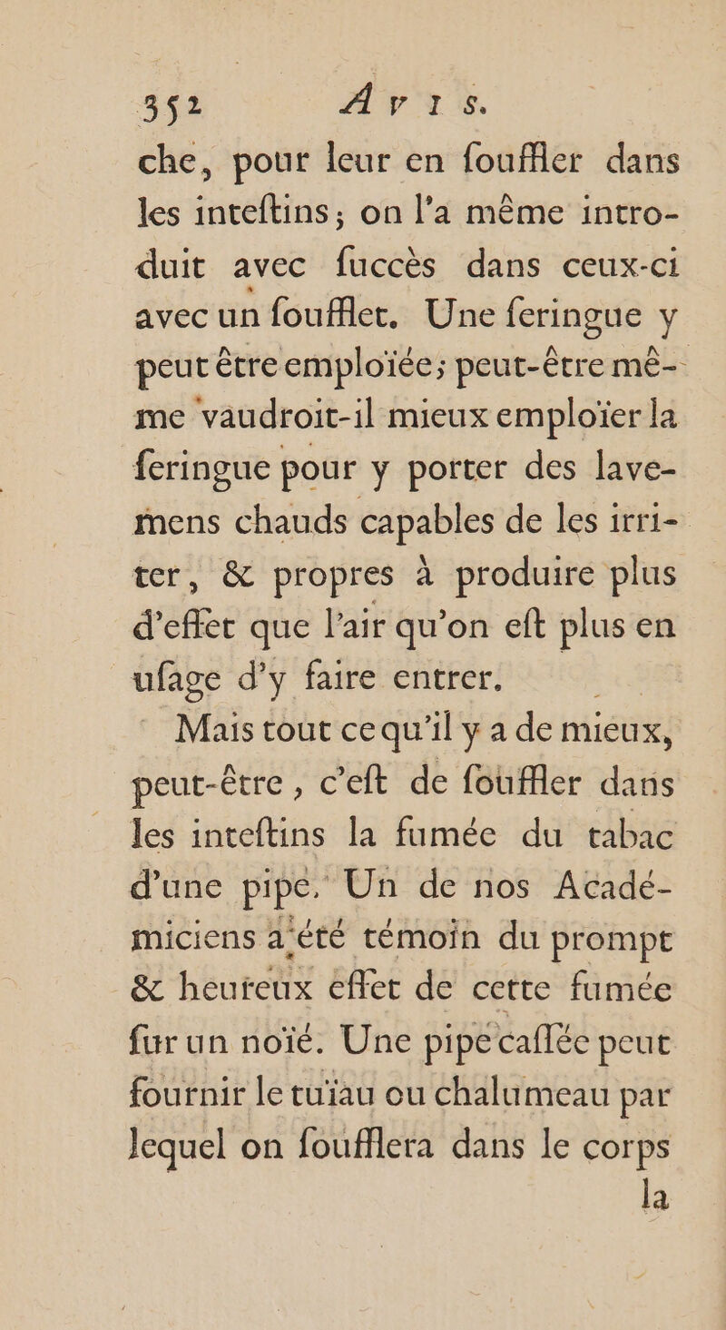che, pour leur en fouffler dans les inteftins; on l’a même intro- duit avec fuccès dans ceux-ci avec un foufflet,. Une feringue y peut être emploïée; peut-être mê- me vaudroit-il mieux emploïer la feringue pour y porter des lave- mens chauds capables de les irri- er, &amp; propres à produire plus d'effet que l'air qu'on eft plus en ufage d'y faire entrer. | Mais tout ce qu'il y a de mieux, peut-être , € ’eft de fouffler dans les inteftins la fumée du tabac d’une pipe. Un de nos Acadé- miciens a'été témoin du prompt &amp; béutettf} cflet de cette fumée fur un noïé. Une pipe callée peut fournir le tu'au ou chalumeau par Jequel on foufflera dans le corps la