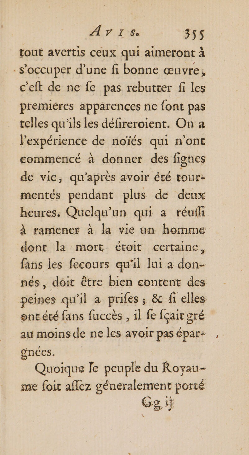tout avertis ceux qui aimeront à s'occuper d’une fi bonne œuvre, c'eft de ne fe pas rebutter fi les premieres apparences ne font pas telles qu'ils les défireroient. On a lexpérience de noïés qui n’ont commencé à donner des fignes de vie, qu'après avoir été tour: mentés pendant plus de deux heures, Quelqu'un qui a réufi à ramener à la vie un homme dont la mort étoit certaine, fans les fecours qu'il lui a don- nés, doit être bien content des peines qu'il à prifes; &amp; fi elles: ont été fans fuccès , il fe fçait gré au moins de ne les avoir pas épar: gnées. | Quoique Te peuple du Royau- me foit aflez géneralement porté