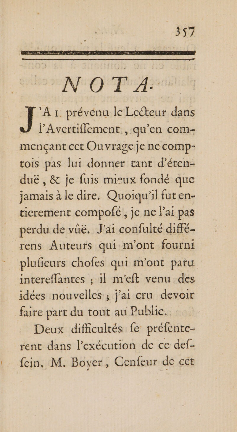 NOTA. À 1. prévénu le Lecteur dans l’Avertiflement , qu’en com- eue cet Ouvrage] Je ne comp- tois pas lui donner tant d’éten- duë , &amp; je fuis misux fondé que jamais à le dire. Quoiqu'il futen- ticrement compofé} je ne lai pas perdu de vûë. J'ai confulté diffé- rens Auteurs qui mont foutni plufieurs chofes qui m'ont paru intereflantes ; 1l m’eft venu des idées nouvelles ; j'ai cru devoir faire part du tout au Public. Deux difficultés fe préfente- rent dans l'exécution de ce def- fein. M. Boyer, Cenfeur de cét