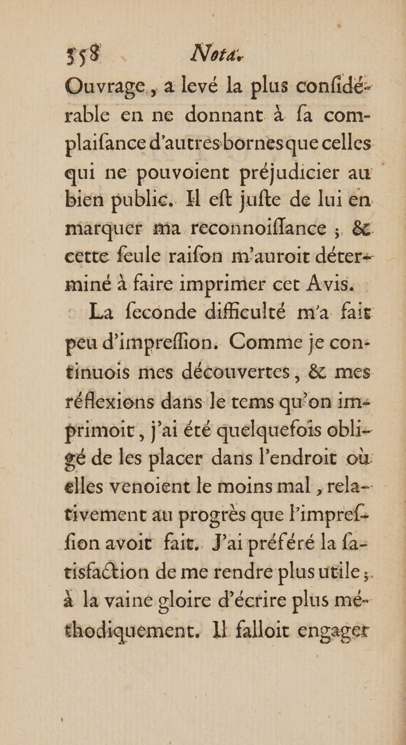 58 Nota. Ouvrage, a levé la plus confidé- rable en ne donnant à fa com- plaifance d'autresbornesque celles qui ne pouvolent préjudicier au bien public. H eft jufte de lui en marquer ma reconnoiflance ;. &amp;. cette feule raifon m'auroit déter- miné à faire imprimer cet Avis. La {econde difficulté m'a fai peu d’impreflion. Comme je con: finuois mes découvertes, &amp; mes réflexions dans le tems qu'on im primoit , j'ai été quelquefois obli- gé de les placer dans l’endroit où: élles venoient le moins mal , rela- tivement au progrès que limpref- fion avoit fait. Jai préféré la {a- tisfaction de me rendre plus utile ;. à la vaine gloire d'écrire plus mé- thodiquement. 1} falloit engaget