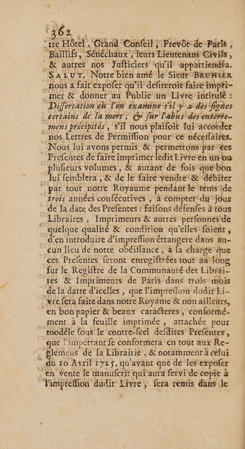 16 2. se Hôtel, Gtna Conféil ;iPrevôt: de Parts ; “Balllifs, Sénéchaux ; “leurs Liéñtenans Civil , . &amp; autres nos Jufticiers’ qu'it Hippartieridéa. SaLur. Notre bien amé le Sictr BRUMIÈR nous a fait expofer c qu'il defireroit faire impti- mer &amp; donner au Public un Livre is6tulé : Diferration: où l'on examiné sil y als figes. ; certains de la mort, far l'abus des entoiie _ mens précipités, S'il nous plaifoit fui accorder . nos Lettres de Permiflion pour ce néceffaires. Nous lui avons permis &amp; permettons par ées … Prefentes de faire imprimer ledit Eivreen ünou plufieurs volumes, &amp; autant de fois’ que bon me femblera , &amp; de le faire vendre &amp; ‘débiter par tout notre Royaume pendant le témis: ide ‘trois années confécutives , à comprérdü'jour _ de la date des Prefentes : faïfons défenfes à tous … Libraires , Imprimeurs &amp; autres perfonnesde rique qualité &amp; condition qu'elles foieñt, d'en introduire d'impreffion é étrangere dans au- __cun lieu de notre obéïffance , à la charge Que ces. Prefentes feront enregiftrées tout fong fur le Reoiftre de la Communauté des Librai- res &amp; Imprimeurs de Paris dans trois rois ï de la datte d’icelles , que l’impreflion düdir Li- _vre feta faire dans notre Royame &amp; non ailleurs, en bon 1 papier &amp; beaux caracteres , conformé- ment à la feuille imprimée , attachée pour modéle fous le contre-fcel defdites Preféntes, A. l'impetrant fe conformera en tout aux Re- lemens de la Librairie , _&amp; notamment à célui du 10 Avril 172$. qu'avant que de les expofer à en Vente le manufcrit qui aura fervi de copie à “Fimpréflion dudit Livré, fera remis dans le