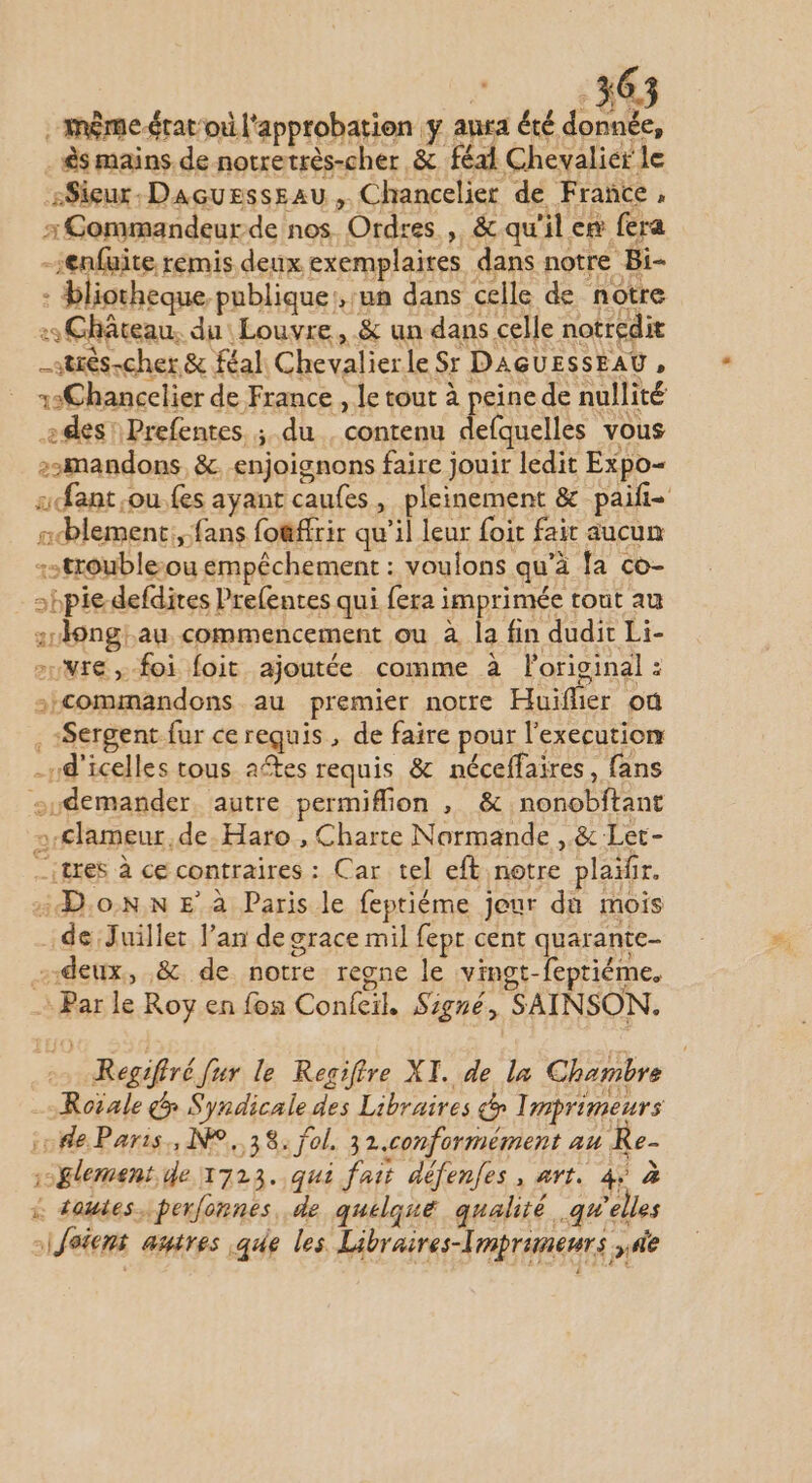 même ératoù l'approbation y anra été donnée, . &amp;s mains de notretrès-cher &amp; féal Chevalier le sSieur.Daçussssau , Chancelier de France, x Commandeurde nos Ordres , &amp; qu'il ex fera -enfuite rémis deux ex emplaites dans notre Bi- : bliotheque publique, un dans celle de notre : Château, du Louvre, &amp; un dans celle notredit _strès-cher &amp; féal Chevalierle Sr DAGUESSEAU, 12Chancelier de France , le tout à peine de nullité des! Prefentes ; du , contenu defquelles vous z2mandons &amp;. enjoignons faire jouir ledit Expo- sfant çou.fes ayant caufes, pleinement &amp; paifi- ncblement:, fans fo@ffrir qu’il leur foit fair aucun -:strouble-ou empêchement : voulons qu’à fa co- hpie-defdires Prefentes qui fera imprimée tout au :1ongiau commencement ou à la fin dudit Li- nvre , foi foit ajoutée comme à foriginal : -:commandons au premier notre Huïflier où . Sergent fur ce requis, de faire pour l’execution -rd'icelles tous aftes requis &amp; néceffaires, fans sudemander. autre permiflion , &amp; nonobitant »-€lameur,de.Haro , Charte Normande ,.&amp; Let- _itres à ce contraires : Car tel eft notre plaïir. Don E à Paris le feptiéme jeur du mois de Juillet l’an de grace mil fepr cent quarante- “deux, &amp; de notre regne le vingt-feptiéme. : Par le Roy en fon Confeil. Signé, SAINSON. Regiftré fur le Regifire XI. de la Chambre = Roiale &amp; Syndicale des Libraires &amp; Imprimeurs o#e Paris, 9,38. fol. 31.conformément au Re- ;-glement de 1723. qui fait défenfes, art. 4 à … toutes, perfonnes, de quelqué qualité qu'elles siJeiens autres que les Libraires-Tmpruneurs ;ne
