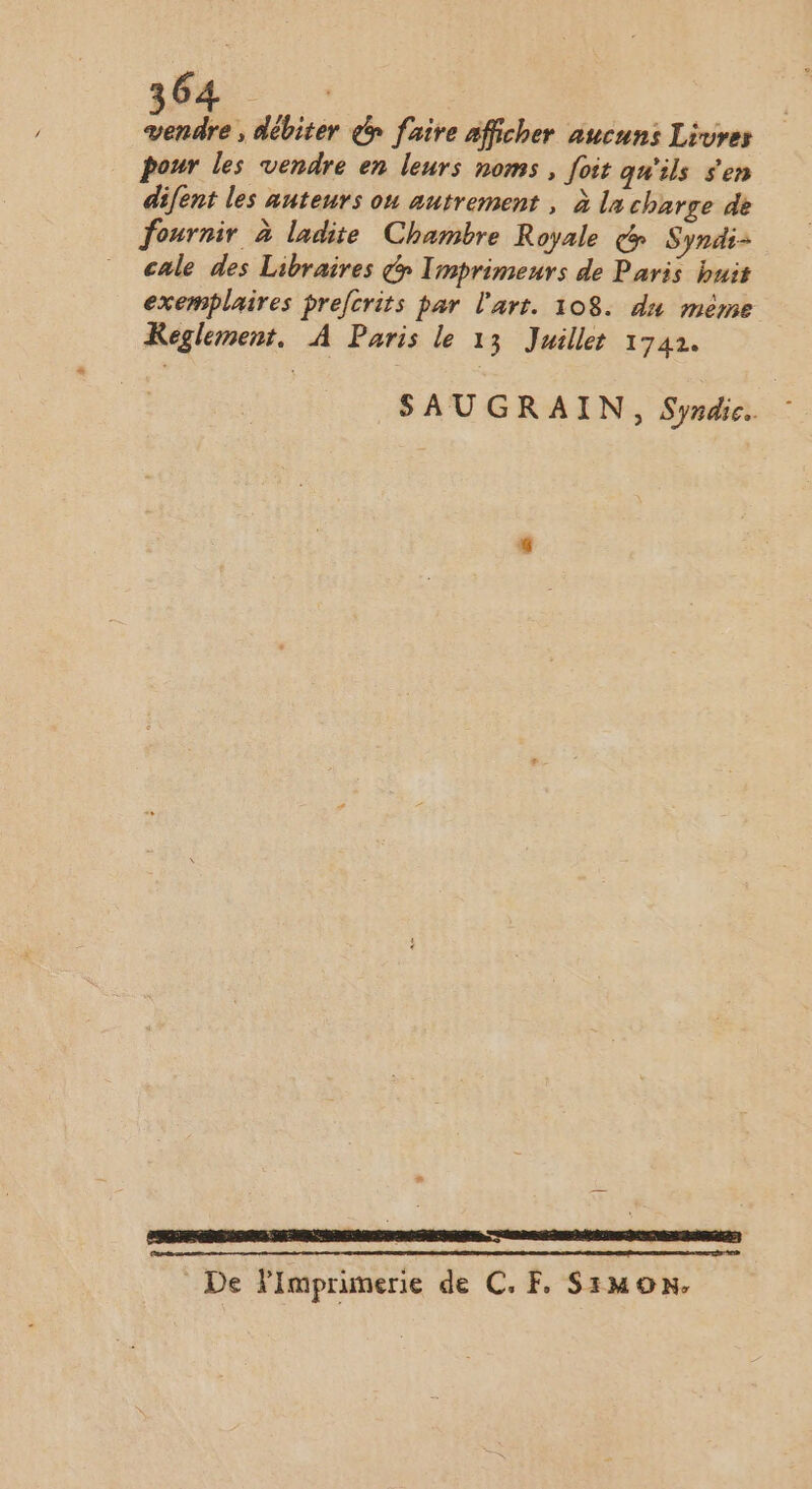 vendre , débiter é faire afficher aucuns Livres pour les vendre en leurs noms , foit qu'ils s'en difent les auteurs ou autrement , à la charge de fournir à ladite Chambre Royale &amp; Syndi- cale des Libraires &amp; Imprimeurs de Paris buis exemplaires prefcrits par l'art. 108. du méme Keglement. À Paris le 13 Juillet 1742. SAUGRAIN, Syndic. _ De Fimprimerie de CF, Simon.
