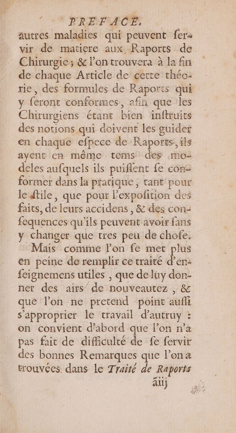 CES TRES autres maladies qui peuvent fera vir de matiere aux. Raports de | Chirurgie; &amp; l'ontrouvera à la fin de chaque Article de cette théo: tie, des formules de Raports qui y féront conformes, afin que les Chirurgiens étane Bis inftruits des notions qui doivent les guider en chaque efpece de Raports, ils ayent en même terms des «mo deles aufquels ils puifient fe come former dans la pratique; tant pour leftile, que pour l’expolition des faits, dé leurs accidens , &amp; des con- fequences qu'ils peuvent avoir fans y changer que tres peu de chofe. Mais comme l’on fe met plus en peine de remplir ce traité d'en: fcignemens utiles , que de luy don- ner des airs de nouveautez , &amp; que l’on ne pretend point au s'approprier le travail d’autruy : on convient d'abord que l’on n’a pas fait de difficulté de fe fervir des bonnes Remarque s que l’ona trouvées dans le Traité de Raports au