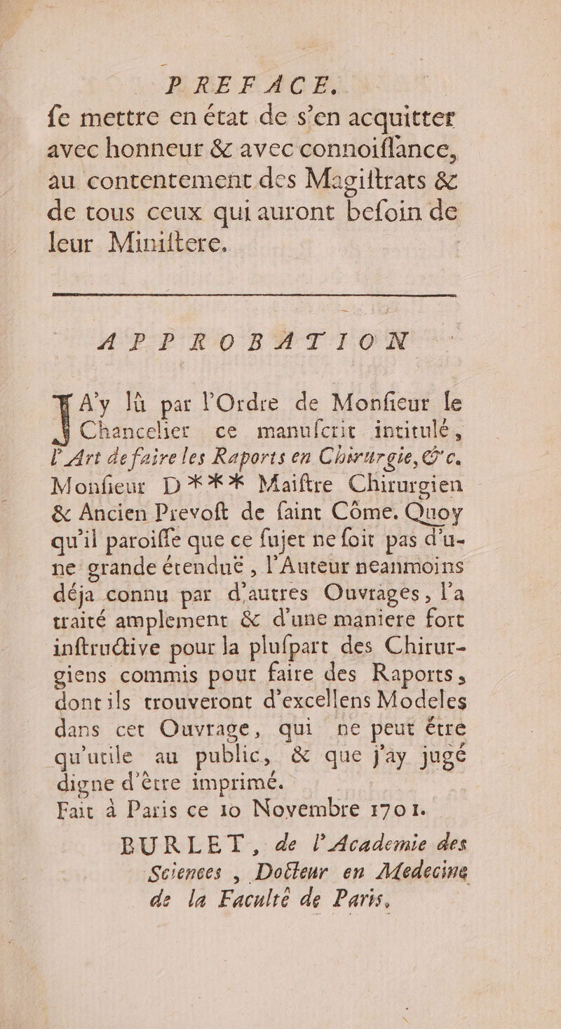 BHREFACE, | fe mettre en état de s’en acquitter avec honneur &amp; avec connoiflance, au contentement des Magiltrats &amp; de tous ceux qui auront befoin de leur Miniitere. # P-P'RO BATION A'y Iù par l'Ordre de Monfieur le Chancelier ce manufcrit intitulé, P_Art de faire les Raports en Chirurgie, Cc. Monfieur D **% Maiïftre Chirurgien &amp; Ancien Prevoft de faint Côme. Quoy qu’il paroiffe que ce fujer ne foit pas d’u- ne grande érendué , l’Auteur neanmoins déja connu par d'autres Ouvrages, l'a traité amplement &amp; d'une maniere fort inftructive pour la plufpart des Chirur- giens commis pour faire des Raports, dont ils trouveront d’excellens Modeles dans cet Ouvrage, qui ne peut étre qu'utile au public, &amp; que j'ay jugé digne d’être imprimé. Fait à Paris ce 10 Novembre 1701. BURLET, de l’Academie des Sciences | Doëteur en Medecine de la Faculté de Paris,