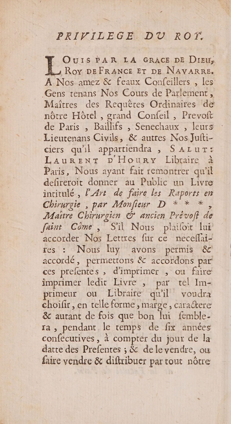 PRIVILEGE. DÙÜ RO. Ours PAR LA GRACE DE Dreu, s Roy DEFRANCE ET DE NAVARRE. À Nos amez &amp; Feaux Confeillers , les: Gens tenans Nos Cours de Parlement, Maîtres des Requêtes Ordinaires de nôtre Hôtel , grand Confeil , Prevoft de Paris , Bailhfs , Senechaux , leurs Lieutenans Civils, &amp; autres Nos Jufti- ciers quil appartiendra , SALur: LAurREeNT © Houry Libraire à Paris, Nous ayant fait remontrer qu'il defretoit donner au Public un Livre intitulé, l'Art de faire les Raports en Chirurgie , par Monfieur D * * *, Maitre Chirurgien G ancien Prévoft de faint Côme, S'il Nous plailot lui accorder Nos Lettres {ur ce neceflai- res : Nous luy avons permis &amp; accordé, permettons &amp; accordons par ces prefentes , d'imprimer , ou faire imprimer ledit Livre , par tel Im- rimeur où Libraire quil voudra choifir, en telle forme, marge, caraétere &amp; autant de fois que bon lui femble- fa , pendant, le temps de fix années confecutives, à compter du jour de la datte des Prefentes ; &amp; delevendre, ow faire vendre &amp; diftribuer par tout nôtre