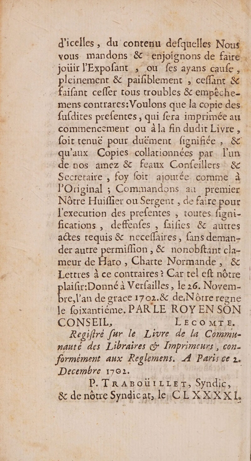 d'icelles, du contenu defquelles Nous. vous mandons &amp; enjoignons de faire … jouir l'Expofant ; où fes ayans caufe 5 pleinement &amp; paiñblement &gt; ceflant &amp; : faifant cefler tous troubles &amp; empèche- mens contrares:Voulons que la copie des. fufdites prefentes ; qui fera imprimée au commencement ou à la fin dudit Livre, foit tenue pour duëment fignifiée, &amp; qu'aux Copies collationnées par lun de nos amez &amp; feaux Confeillers &amp; Secretaire , foy foit ajoutée. comme à l’Original ; Commandons au premier Nôtre Huiflier ou Sergent , de faire pour l'execution des prefentes , toutes. figni- fications , deffenfes , faiñies &amp; autres actes requis &amp; neceflaires, fans deman- der autre permiflion , &amp; nonobftant cla- meur de Haro , Charte Normande, &amp; Lettres à ce contraires ? Car tel eft nôtre plaifir:Donné à Verfailles , le 26. Novem- bre, l'an de grace 1702.&amp; de,Nôtre regne le foixantiéme. PARLE ROY EN SON CONSEIL, LECOMTE. Regiftré fur le Livre de la Commu- nauté des Libraires @ Imprimeurs,, con. formément aux Reglemens. A Paris ce 2. Decembre 170). P.TrABoüuILLET, Syndic, &amp; de nôtre Syndicat, le, CLXXXX EL