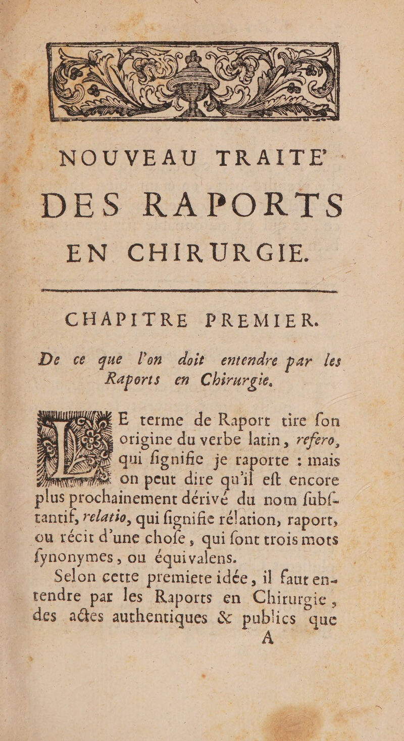 _ NOUVEAU TRAITE . DES RAPORTS EN CHIRURGIE. CHAPITRE PREMIER. De ce que lon doit entendre par les Raports en Chirurgie. M E terme de Raport tire fon &amp; origine du verbe latin, reféro, qui fignifie je raporte : mais mme On peut dire qu'il eft encore plus prochainement dérivé du nom fubf. tantif, elatio, qui fignifie rélarion, raport, ou récit d’une chofe, qui font trois mots fynonymes , ou équivalens. Selon cetre premiete idée, il faut en tendre par les Raports en Chirurgie, des aétes authentiques &amp; publics que 4 Ft