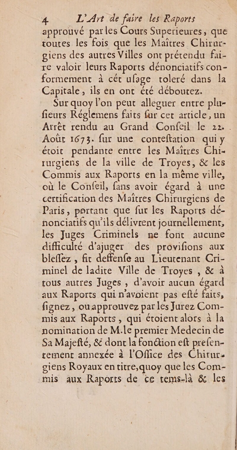 approuvé parles Cours Superieures, que toutes les fois que les Maiïtres Chirur- giens des autres Villes ont prétendu fai- re valoir leurs Raports dénonciatifs con- formement à cét ufage toleré dans la Capitale, ils en ont été déboutez. Sur quoy l’on peut alleouer entre plu- fieurs Réglemens faits fur cet article, un Arrèt rendu au Grand Confeil le 22. . Août 1673. fur une conteftation qui y étoit pendante entre Îles Maires Chi- rurgiens de la ville de Troyes, &amp; les Commis aux Raports en la même ville, où le Confeil, fans avoir égard à une certification des Maitres Chirurgiens de Paris, portant que fur les Raports dé- nonciatifs qu'ils délivrent journellement, les Juges Criminels ne font aucune difficulté d’ajuger des provifions aux bleflez , fit deffenfe au Lieutenant Cri- minel de ladite Ville de Troyes , &amp; à tous autres Juges , d’avoir aucun égard aux Raports qui n'avoient pas efté faics, fignez, ouapprouvez par les Jurez Com- mis aux Raports, qui étoient alors à Îa nomination de M.le premier Medecin de Sa Majefté, &amp; dont la fonétion eft prefen- tement annexée à l'Office des Chirur- giens Royaux en titre,quoy que les Com- mis aux Raports de ce tems-là &amp; les