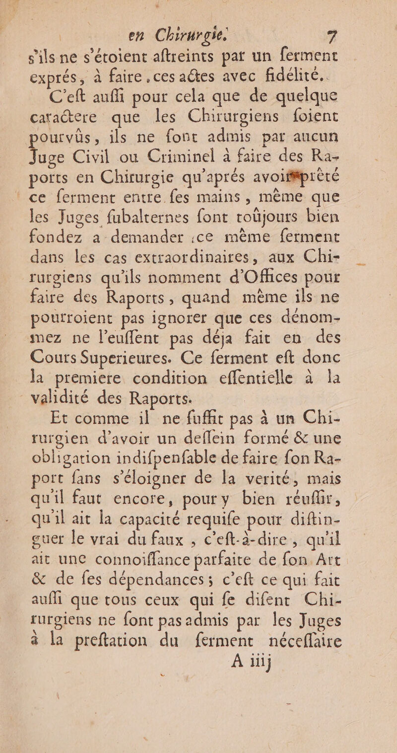 s'ils ne s’étoient aftreints pat un ferment exprés, à faire ces adtes avec fidélité. C'eft aufi pour cela que de quelque caractere que les Chirurgiens foient pourvûs, ils ne font admis par aucun ie Civil ou Criminel à faire des Ra- ports en Chirurgie qu’aprés avoif#prèté ce ferment entre fes mains , mème que les Juges fubalternes font toüjours bien fondez a demander :ce même ferment dans les cas extraordinaires, aux Chi- rurgiens qu'ils nomment d'Offhices pour faire des Raports, quand même ils ne poufroient pas ignorer que ces dénom- mez ne l’euffent pas déja fait en des Cours Superieures. Ce ferment eft donc la premiere condition effentielle à la validité des Raports. Et comme il ne fuffit pas à un Chi- rurgien d’avoir un deflein formé &amp; une obligation indifpenfable de faire fon Ra- port fans s'éloigner de la verité, mais qu'il faut encore, poury bien réuflir, qu'il ait la capacité requife pour diftin- guer le vrai du faux , c’eft-à-dire, qu'il ait une connoiflance parfaite de fon. Art &amp; de fes dépendances; c’eft ce qui fait aufi que tous ceux qui fe difenr Chi- rurgiens ne font pasadmis par les Juges à la preftation du ferment nécefaire À iii v