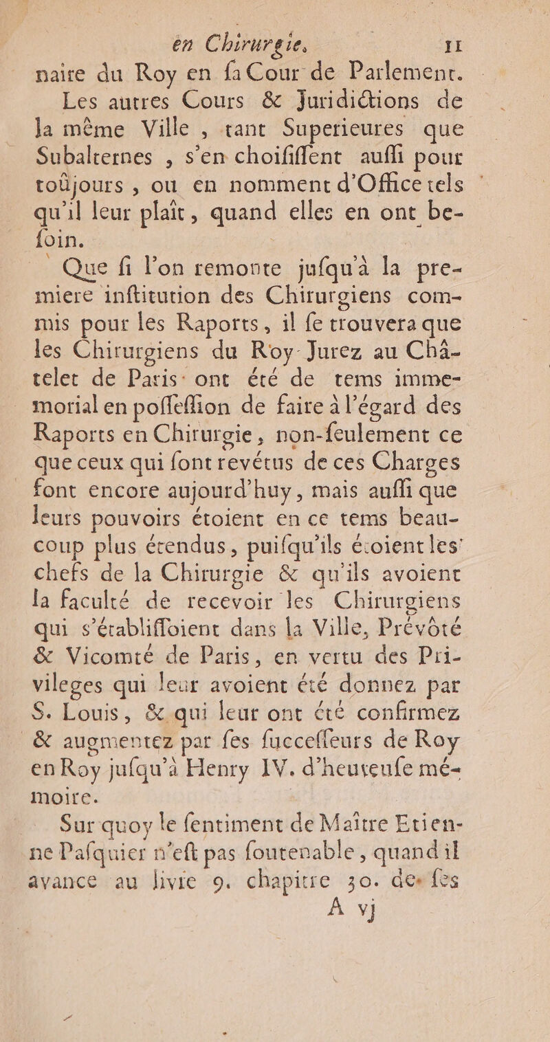 naire du Roy en fa Cour de Parlemenr. Les autres Cours &amp; Juridictions de Ja même Ville , tant Superieures que Subalternes , s’en choififlent aufli pour toûüjours , ou en nomment d'Office tels qu'il leur plait, quand elles en ont be- {oin. _ Que fi l’on remonte jufqu'à la pre- miere inftitution des Chirurgiens com- mis pour les Raports, il fe trouvera que les Chirurgiens du Roy Jurez au Chä- telet de Paris: ont été de tems imme- morial en poffeffion de faire à l'égard des Raports en Chirurgie, non-feulement ce que ceux qui font revétus de ces Charges font encore aujourd’huy, mais aufli que leurs pouvoirs étoient en ce tems beau- coup plus étendus, puifqu'’ils écoient les’ chefs de la Chirurgie &amp; qu'ils avoient la faculté de recevoir les Chirurgiens qui s'établiffoient dans la Ville, Prévôté &amp; Vicomté de Paris, en vertu des Pri- vileges qui leur avoient été donnez par S. Louis, &amp; qui leur ont été confirmez _&amp; augmentez par fes fucceffeurs de Roy en Roy jufau’à Henry IV. d’heureufe mé- moire. Sur quoy le fentiment de Maître Etien- ne Pafquier n'eft pas foutenable, quandil avance au livie 9. chapitre 30. des fes À v]