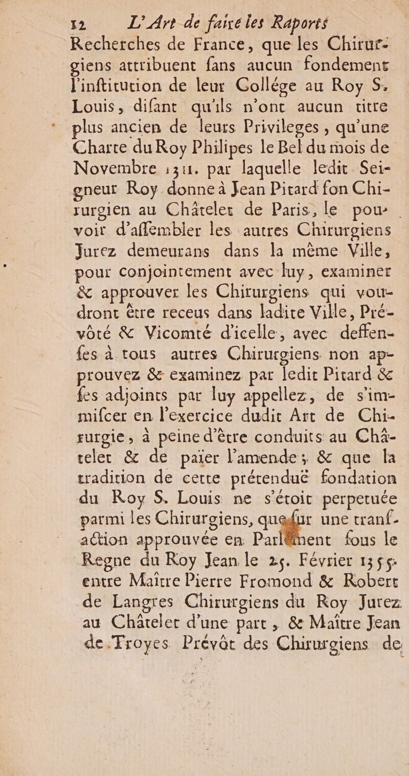 Recherches de France, que les Chirur- giens attribuent fans aucun fondement l'inftitution de leur Collége au Roy S. Louis, difant qu'ils n’ont aucun titre plus ancien de leurs Privileges , qu'une Charte du Roy Philipes le Bel du mois de Novembre :311. par laquelle ledit Sei- gneut Roy donne à Jean Pitard fon Chi- rurgien au Châtelet de Paris, le pou voir d’affembler les autres Chirurgiens Jurez demeurans dans la même Ville, pour Conjointement avec luy, examiner &amp; approuver les Chirurgiens qui vou- dront être receus dans ladite Ville, Pré- vôté &amp; Vicomté d'icelle, avec deffen- fes à tous autres Chirurgiens non ap- prouvez &amp; examinez par ledit Pitard &amp; fes adjoints par luy appellez, de s'im- mifcer en l'exercice dudit Art de Chi- rurgie, à peine d'être conduits au Chä- teler &amp; de paier l'amende; &amp; que la tradition de cette prétenduë fondation du Roy S. Louis ne s’étoit perpetuée parmi les Chirurgiens, SN à une tranf- action approuvée en ParlëMent fous le Regne du Roy Jean le 25. Février 1355: entre Maitre Pierre Fromond &amp; Robert de Langres Chirurgiens du Roy Jurez au Châtelet d’une part , &amp; Maitre Jean de.Troyes Prévôt des Chiurgiens de