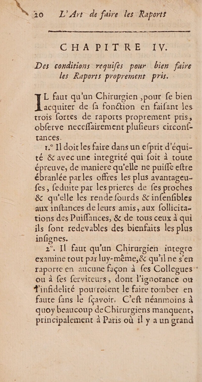 C'HANPANIEIRCE IV: Des conditions requifes pour bien faire les Raports proprement pris. L faut qu'un Chirurgien ,pour fe bien Rae de fa fonction en faifant les trois fortes de raports proprement pris, obferve neceflairement plufieurs circonf- tances. 1.° I doit les faire dans un efprit d'équi- té &amp; avec une integrité qui foit à toute épreuve, de maniere qu'elle ne puiffe eftre ébranlée parles offres les plus avantageu- fes, feduite par les prieres de fes proches &amp; qu'elle les rende fourds &amp; infenfbles aux inftances de leurs amis, aux follicita- tions des Puiffances, &amp; de tous ceux à qui ils font redevables des bienfaits les plus infignes. 2°. Il faut qu'un Chirurgien integre examine tout par luy-mème,&amp; qu'il ne s’en ou à fes ferviteurs, dont l'ignorance où Tinfidelité pourroient le faire tomber en faute fans le fçavoir. C’eft néanmoins à quoy beaucoup deChirurgiens manquent, principalement à Paris où il y a un grand de