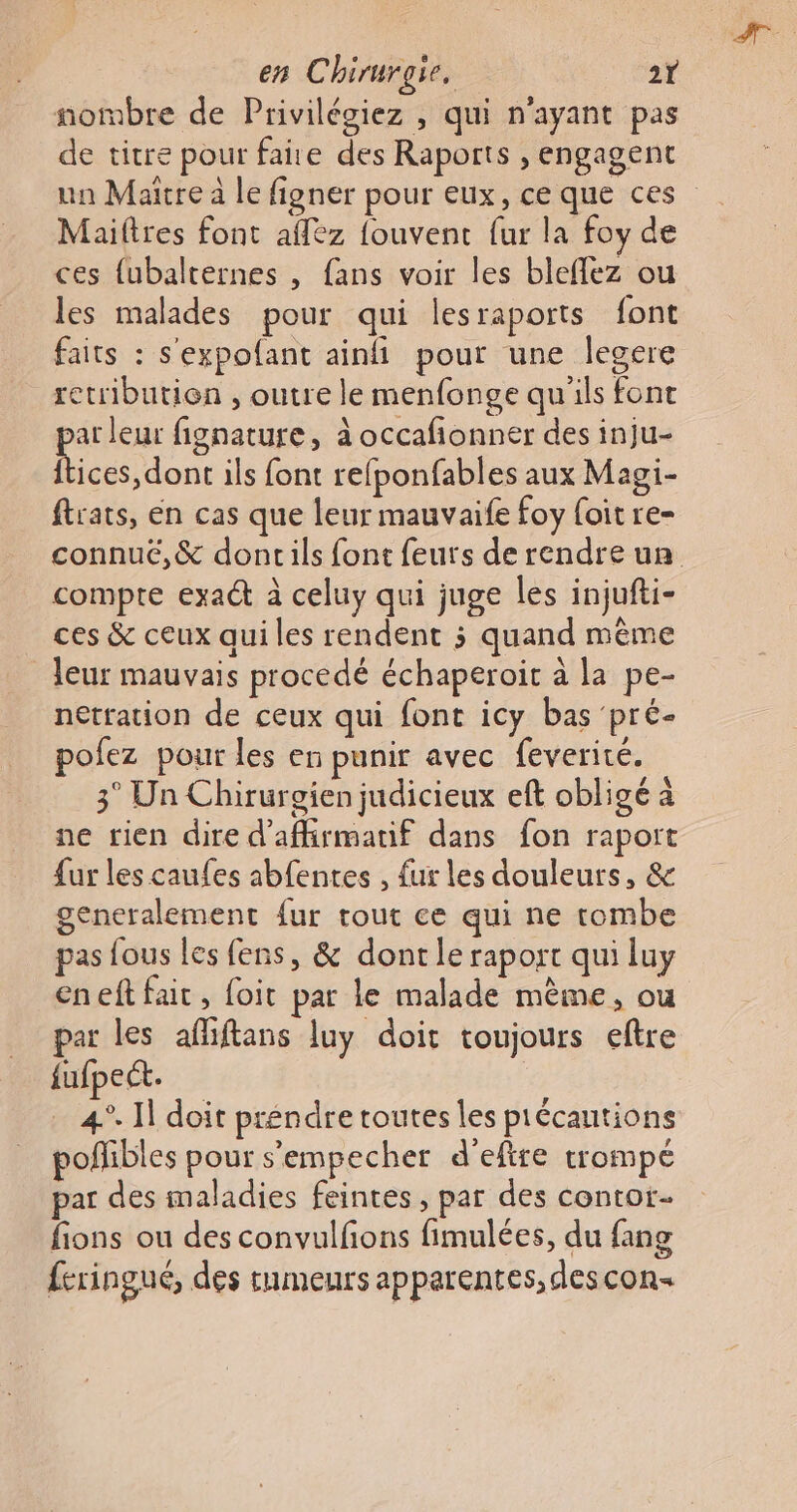 nombre de Privilégiez , qui n'ayant pas de titre pour faire des Raports , engagent un Maitre à le figner pour eux, ce que ces Mailtres font affez fouvent fur la foy de ces {ubalternes , fans voir les bleflez ou les malades pour qui lesraports font faits : s'expofant ain pour une legere retribution , outre le menfonge qu'ils font ar leur fignature, à occafionner des inju- one ils font refponfables aux Magi- ftrats, en cas que leur mauvaife foy {oit re- connuc,&amp; doncils font feurs de rendre una compre exa&amp; à celuy qui juge les injufti- ces &amp; ceux qui les rendent 3 quand même leur mauvais procedé échaperoit à la pe- netration de ceux qui font icy bas pré- pofez pour les en punir avec feverité. 3° Un Chirurgien judicieux eft obligé à ne rien dire d'affirmatif dans fon raport fur les caufes abfenres , fur les douleurs, &amp; generalement fur tout ce qui ne tombe pas fous les fens, &amp; dont le raport qui luy eneft fait, foit par le malade même, ou par les afliftans luy doit toujours eftre fufpect. 4°. 1] doit préndre toutes les pécautions poffibles pour s’empecher d’efire trompé par des maladies feintes , par des contot fions ou des convulfñons fimulées, du fang feringué, des tumeurs apparentes, descon