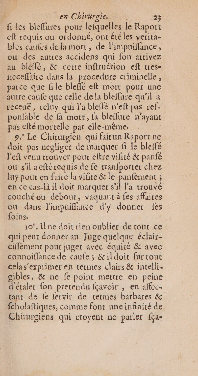 fi les bleffures pour lefquelles le Raport eft requis ou ordonné, ont été les verira- bles caufes de la mort, de limpuiffance, ou des autres accidens qui fon arrivez au bleflé, &amp; cette inftruction eft tres- neceffaire dans la, procedure criminelle , parce que file bleflé eft mort pour une autre caufe que celle de la bleflure qu'il a receuë, celuy qui l'a bleflé n’eft pas ref- ponfable de fa mort, {a bleflure n’ayant pas efté mortelle par elle-même. 9.° Le Chirurgien qui faitun Raport ne doit pas negliger de marquer fi le bleflé left venu trouver pour eftre vifité &amp; panfé ou s'il aefté requis de fe tranfporter chez luy pour en faire la vifite &amp; le panfement ; en ce cas-là il doit marquer s’il l’a trouvé couchéou debout, vaquant à fes affaires ou dans limpuiflance d'y donner fes foins. | 10°. I ne doit rien oublier de tout ce qui peut donner au Juge quelque éclair- ciffement pour juger avec équité &amp; avec connoifflance de caufe ; &amp;ildoit fur tout celas’exprimer en termes clairs &amp; incelli- gibles, &amp; ne fe point mettre en peine d'étaler fon pretendu fçavoir , en affec. tant de fe fervir de termes barbares &amp; fcholaftiques, comme font uneinfinité de Chiurgiens qui croyent ne parler fça-