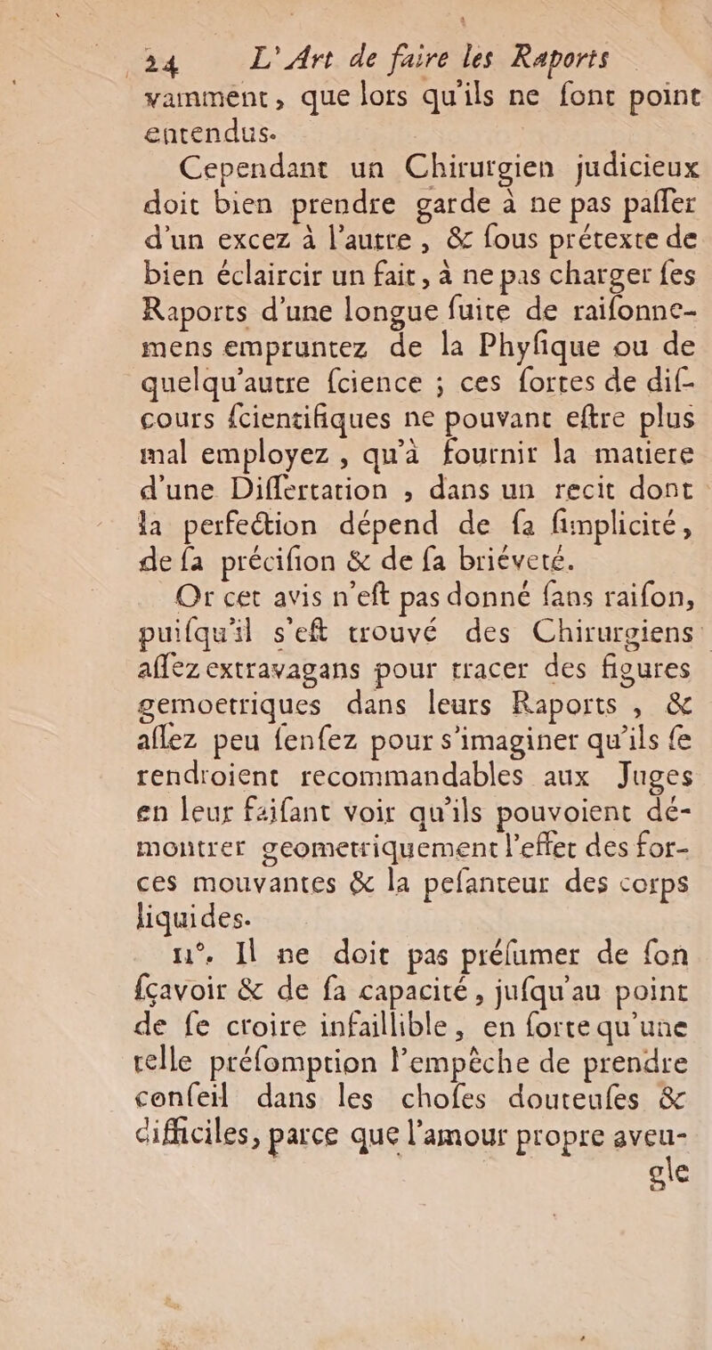 vamment, que lors qu'ils ne font point entendus: Cependant un Chirurgien judicieux doit bien prendre garde à ne pas paffer d'un excez à l’autre , &amp; fous prétexte de bien éclaircir un fait, à ne pas charger fes Raports d’une longue fuice de raifonne- mens empruntez de la Phyfique ou de quelqu'autre fcience ; ces fortes de dif- cours fcientifiques ne pouvant eftre plus mal employez , qu'à fournir la matiere d'une Differtation ; dans un recit dont la perfection dépend de fa fimplicité, de fa précifion &amp; de fa briéveté. Or cet avis n’eft pas donné fans raifon, puifqu'il s'eft trouvé des Chirurgiens' affez extravagans pour tracer des figures gemoetriques dans leurs Raports , &amp; aflez peu fenfez pour s’imaginer qu'ils {e rendroient recommandables aux Juges en leur faifant voir qu’ils pouvoient dé- montrer geometriquement l'effet des for- ces mouvantes &amp; la pefanteur des corps liquides. n°. Il ne doit pas prélumer de fon {çavoir &amp; de fa capacité, jufqu'au point de fe croire infaillible, en forte qu’une telle préfomption l'empêche de prendre confeil dans les chofes douteufes &amp; difficiles, parce que l'amour propre aveu- ole