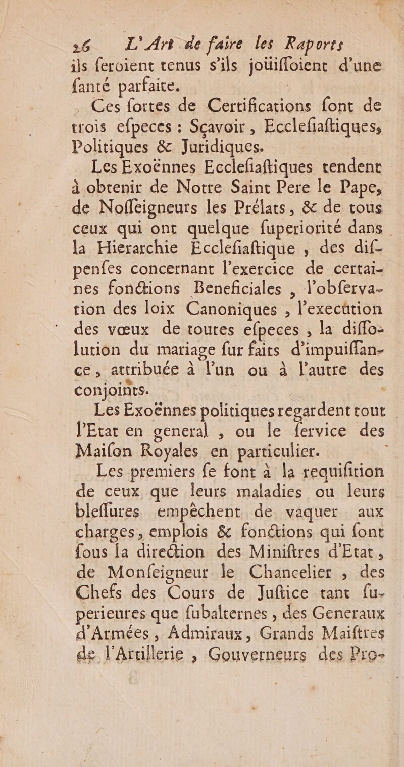 ils feroient tenus s'ils joüifloient d’une fanté parfaite. | . Ces fortes de Certifications font de trois efpeces : Sçavoir, Eccleñaftiques, Politiques &amp; Juridiques. Les Exoënnes Ecclefaftiques tendent à obtenir de Notre Saint Pere le Pape, de Noffeigneurs les Prélats, &amp; de tous ceux qui ont quelque fuperiorité dans la Hierarchie Ecclefiaftique , des dif- penfes concernant l'exercice de certai- nes fonctions Benefciales | l’obferva- tion des loix Canoniques , l’execütion des vœux de toutes efpeces ; la diflo- lution du mariage fur faits d’impuifflan- ce, attribuée à l’un ou à l’autre des conjoints. ‘ Les Exo€nnes politiquesregardenttout l'Etat en general , ou le fervice des Mailon Royales en particulier. Les premiers fe font à la requifition de ceux que leurs maladies ou leurs bleflures empêchent de vaquer aux charges, emplois &amp; fonctions qui font fous la direction des Miniftres d'Etat, de Monfeigneur le Chancelier , des Chefs des Cours de Juftice tant fu- perieures que fubalternes , des Generaux d'Armées, Admiraux, Grands Maiftres de l’Artillerie , Gouverneurs des Pro-