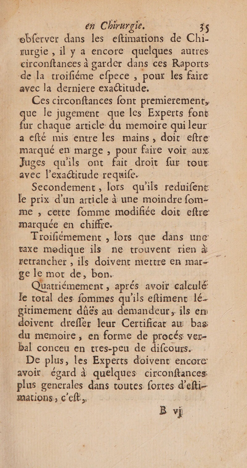 æbferver dans les eftimations de Chi turgie , il y a encore quelques autres circonftances à garder dans ces Raports de la troifiéme efpece , pour les faire avec la derniere exactitude, Ces circonftances font premierement, que le jugement que les Experts font fur chaque article du memoire qui leur a efté mis entre les mains, doic eftre marqué en marge , pour faire voir aux Juges qu'ils ont fait droit fur tout avec l'exactitude requife. Secondement, lors qu'ils reduifens le prix d'un article à une moindre fom- me , cette fomme modifiée doit eftre marquée en chiffre. Tioifiémement , lors que dans une taxe modique ils ne trouvent rien à retrancher , ils doivent mettre en mar- ge le mot de, bon. | _ Quatriémement , aprés avoit calculé le total des fommes qu'ils eftiment lé- gitimement düûëés au demandeur, ils en: doivent drefler leur Certificat au bas du memoire, en forme de procés ver- bal conceu en tres-peu de difcours. De plus, les Experts doivent encore avoir. égard à quelques circonftances plus gencrales dans toutes fortes d’efti-- mations, c'eft. B vÿ