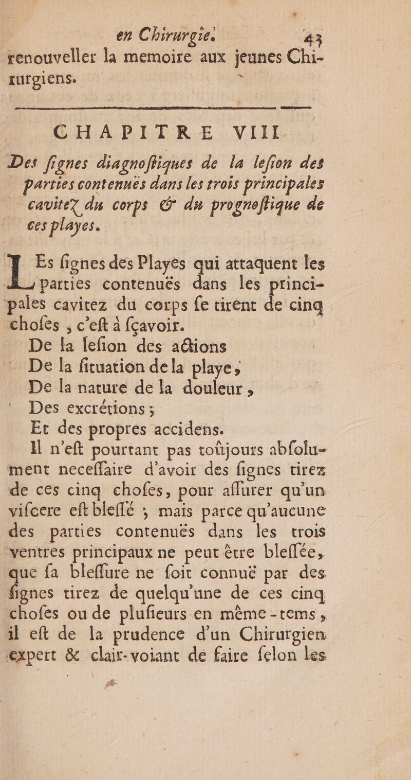 renouveller la memoire aux jeunes Chi- EurgIens. ire CHAPITRE VIIl. Des fignes diagnofiiques de la lefion des parties contennés dans les trois principales cavite7 du corps @ du prognoflique de ces playes. | : rs fignes des Playés qui attaquent les Parties contenués dans les princi- pales cavitez du corps fe tirent de cinq chofes , c’eft à fçavoir. 2) _ De la lefon des aétions De la fituation dela playe, De la nature de la douleur , Des excrétions ; Et des propres accidens. H n'eft pourtant pas toûjours abfolu- ment neceflaire d'avoir des fignes tirez de ces cinq chofes, pour aflurer qu’un vifcere eftbleffé ; mais parce qu'aucune des parties contenuës dans les trois ventres principaux ne peut être bleffée, que fa bleflure ne foit connuëé par des fignes tirez de quelqu'une de ces cinq chofes ou de plufeurs en mêème-tems, il eft de la prudence d'un Chirurgien expert &amp; clair-voiant de faire felon Les Æ dr