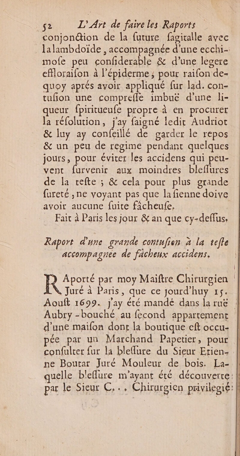 conjonétion de la future fagitalle avec mofe peu confiderable &amp; d’une legere effloraifon à l’épiderme ; pour raifon de- quoy aprés avoir appliqué fur lad. con- tufion une comprefle imbuë d’une li- queur fpiritueufe propre à en procurer Ja réfolution, j'ay faigné ledit Audriot &amp; luy ay confeillé de garder le repos &amp; un peu de regime pendant quelques jours, pour éviter les accidens qui peu- vent HAsRe aux moindres bleflures de la cefte ; &amp; cela pour plus grande avoir aucune fuite ficheufe. Fair à Paris les jour &amp; an que cy-deflus, Raport d'une grande contufien à la tefle accompaguee de facheux accidens. Aporté par moy Maiftre Chirurgien Ÿ Juré à Paris, que ce jourd’huy xs. Aubry -bouché au fecond appartement d’une maifon dont la boutique eft occu- pée par un Marchand Papetier, pour confulter {ur la blelure du Sieur Etien- ne Boutar Juré Mouleur de bois. La-