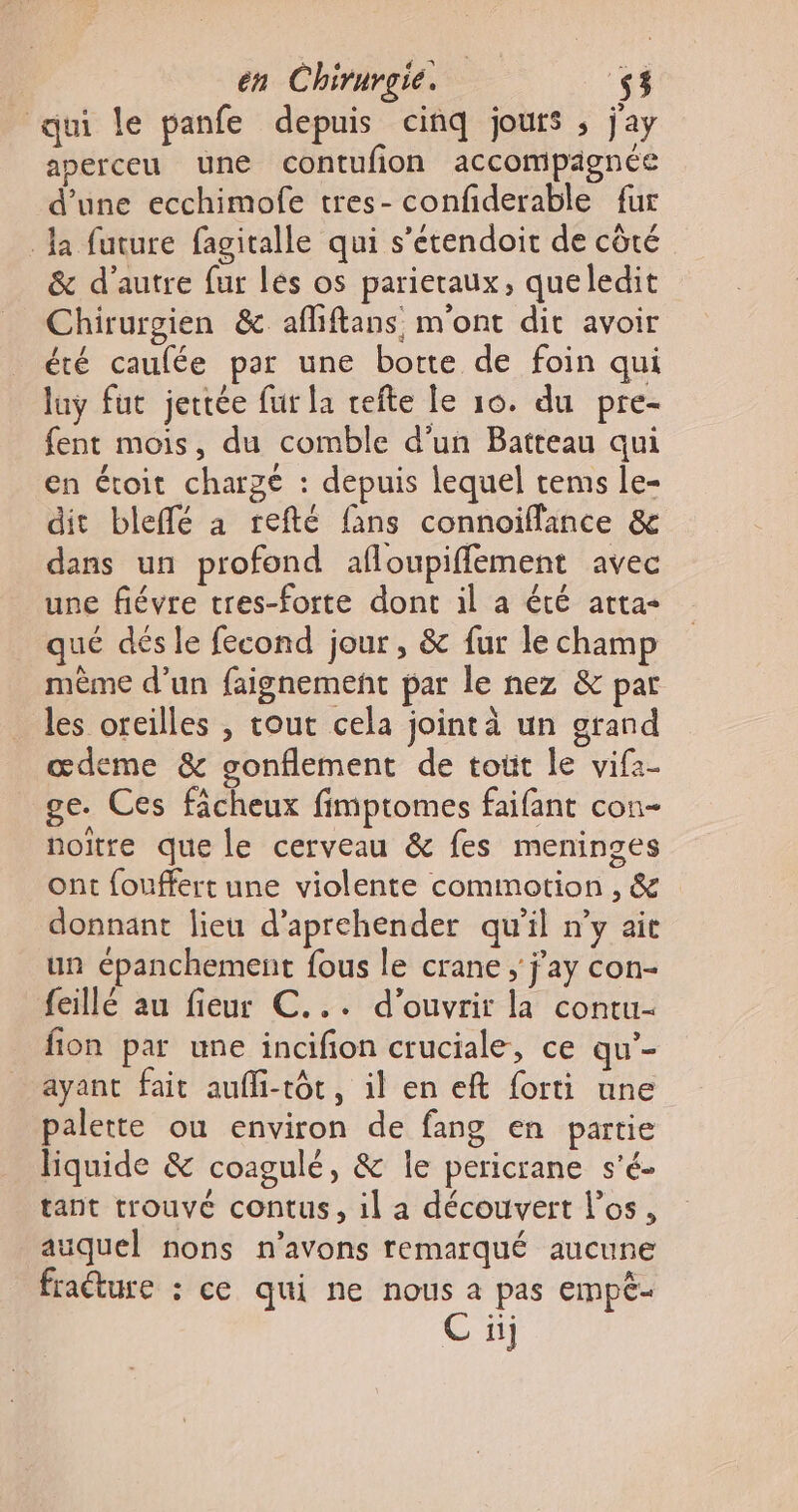 qui le panfe depuis cinq jours ; j'ay aperceu une contufion accompagnée d’une ecchimofe tres- confiderable fur Ja future fagitalle qui s’etendoit de côté &amp; d'autre fur les os parieraux, queledit Chirurgien &amp; afliftans, m'ont dit avoir été caufée par une botte de foin qui luy fut jertée fur la refte le 10. du pre- fent mois, du comble d'un Batteau qui en étoit charge : depuis lequel tems le- dit bleffé à refté fans connoiflance &amp; dans un profond afloupifflement avec une fiévre tres-forte dont il a été atta- qué dés le fecond jour, &amp; fur le champ même d’un faignement par le nez &amp; par les oreilles , tout cela jointà un grand œdeme &amp; gonflement de toùt le vifz- ge. Ces fâcheux fimptomes faifant con- noitre que le cerveau &amp; fes meninges ont fouffert une violente commotion , &amp; donnant lieu d’aprehender qu'il n’y ait un épanchement fous le crane ; j’ay con- feillé au fieur C... d'ouvrir la contu- fion par une incifion cruciale, ce qu’- ayant fait auffi-tôt, il en eft forti une palette ou environ de fang en partie liquide &amp; coagulé, &amp; Île pericrane s'é- tant trouvé contus, il a découvert los, auquel nons n'avons remarqué aucune fraéture : ce qui ne nous a pas empê- ii