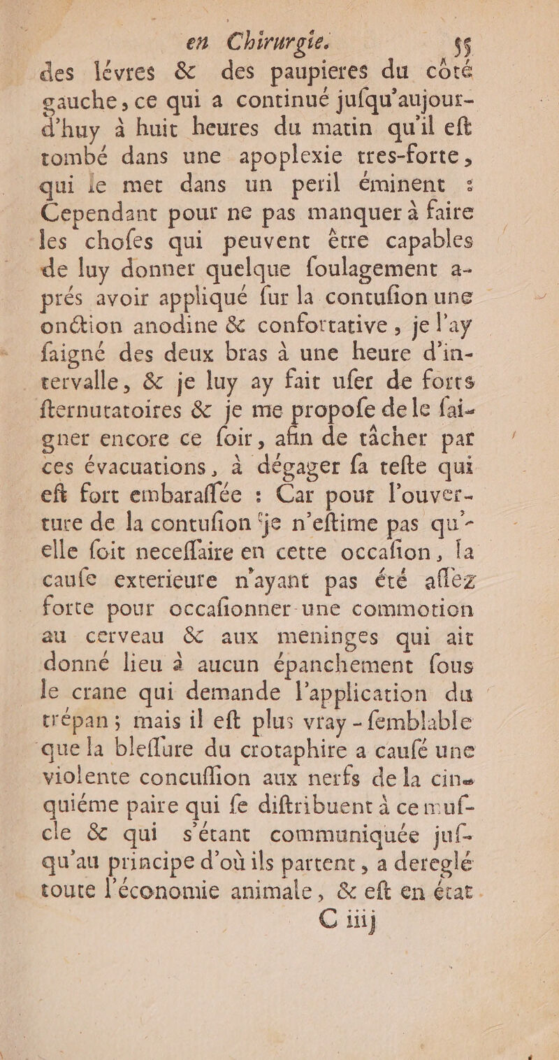 des lévres &amp; des paupieres du côté gauche, ce qui a continué jufqu’aujour- d'huy à huit heures du matin qu'il eft tombé dans une apoplexie tres-forte, qui le met dans un peril éminent : Cependant pour ne pas manquer à faire Jes chofes qui peuvent ètre capables de luy donner quelque foulagement a- prés avoir appliqué fur la contufionune onction anodine &amp; confortative , je l’ay faigné des deux bras à une heure d’in- cervalle, &amp; je luy ay fait ufer de forts fternutatoires &amp; je me propofe de le fai- gner encore ce foir, afin de tâcher par ces évacuations, à dégager fa tefte qui ef fort embaraffée : Car pour l’ouver- ture de la contufion ‘je n’eftime pas qu- elle foit neceflaire en cette occafion, Îa caufe exterieure n'ayant pas été aflez forte pour occafionner-une commotion au cerveau &amp; aux meéninges qui ait donné lieu à aucun épanchement fous le crane qui demande l'application du trépan ; mais il eft plus vray - femblable que la bleflure du crotaphire a caufé une violente concuflion aux nerfs de la cine quiéme paire qui {e diftribuent à ce muf- cle &amp; qui sétant communiquée juf- qu'au principe d'où ils partent, a dereglé toute l’économie animale, &amp; eft en état.