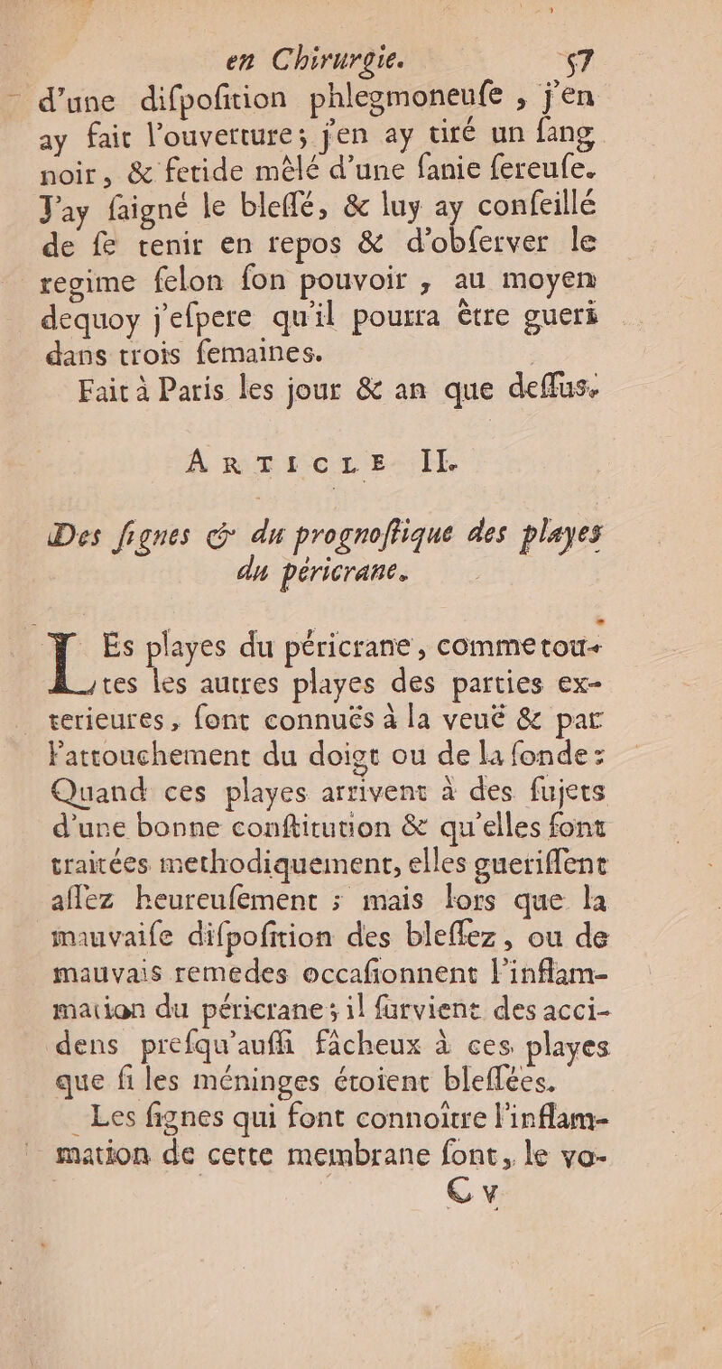 - d’une difpofñition phlegmoneufe , j'en ay fait l'ouverture; j'en ay tiré un fang noir, &amp; fetide mêlé d’une fanie fereufe. Jay faigné le bleffé, &amp; luy ay confeillé de f tenir en repos &amp; d'obferver le regime felon fon pouvoir ; au moyen dequoy j'efpere qu'il pourra être gueri dans trois femaines. Faic à Paris les jour &amp; an que deffus. ARTtIcLe. Il Des fignes &amp; du prognoffique des playes dy péricrane. | As playes du péricrane, commetou- tes les autres playes des parties ex- _ terieures, font connuës à la veué &amp; par Pattouchement du doigt ou de la fonde: Quand ces playes arrivent à des fujets d’une bonne conftitution &amp; qu'elles font traitées methodiquement, elles gueriffent aflez heureufement ; mais lors que la mauvaife difpofition des bleffez, ou de mauvais remedes occafionnent linflam- mation du péricrane ; il furvient des acci- dens prefqu'auffi ficheux à ces playes que fi les méninges étoient bleflées. _ Les fignes qui font connoïtre l'inflam- mation de cette membrane font, le vo- Cv