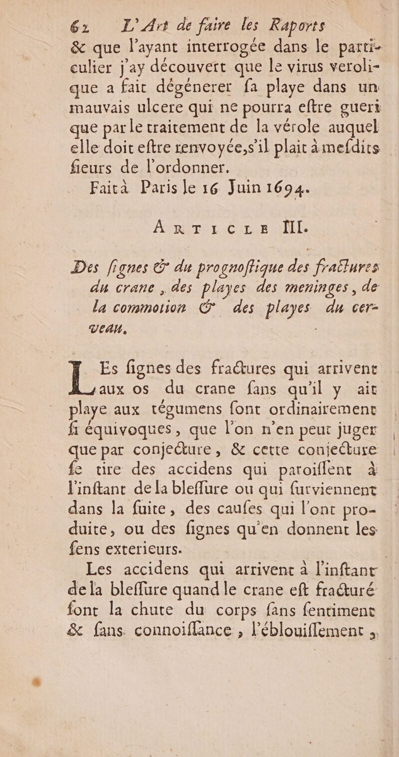 &amp; que l'ayant interrogée dans le parti- culier j'ay découvert que Île virus veroli- que a fait dégénerer fa playe dans un mauvais ulcere qui ne pourra eftre gueri que par le traitement de la vérole auquel elle doit eftre renvoyée,s’il plait ämefdits fieurs de l’ordonner, Faità Paris le 16 Juin 1694. Apirir:C LUE SE Des fignes © du prognoftique des frailures dn crane , des playes des meninges, de la commotion © des playes du cer- VeAaU, fignes des fractures qui arrivent aux os du crane fans qu'il y ait playe aux tégumens font ordinairement fi équivoques, que l’on n’en peut juger que par conjeêture, &amp; cette conjeébure fe tire des accidens qui paroïflent à l'inftant de la bleffure ou qui futviennent dans la fuie, des caufes qui l'ont pro- duite, ou des fignes qu'en donnent les fens exterieurs. | Les accidens qui arrivent à l’inftant dela bleflure quand le crane eft fraturé font la chute du corps fans fentiment &amp; fans. connoiffance , l’éblouiffement .